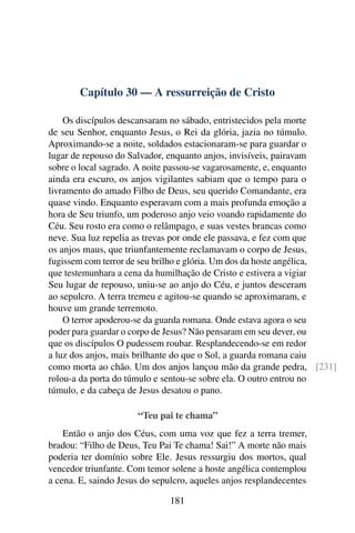 Capítulo 30 — A ressurreição de Cristo

    Os discípulos descansaram no sábado, entristecidos pela morte
de seu Senhor, enquanto Jesus, o Rei da glória, jazia no túmulo.
Aproximando-se a noite, soldados estacionaram-se para guardar o
lugar de repouso do Salvador, enquanto anjos, invisíveis, pairavam
sobre o local sagrado. A noite passou-se vagarosamente, e, enquanto
ainda era escuro, os anjos vigilantes sabiam que o tempo para o
livramento do amado Filho de Deus, seu querido Comandante, era
quase vindo. Enquanto esperavam com a mais profunda emoção a
hora de Seu triunfo, um poderoso anjo veio voando rapidamente do
Céu. Seu rosto era como o relâmpago, e suas vestes brancas como
neve. Sua luz repelia as trevas por onde ele passava, e fez com que
os anjos maus, que triunfantemente reclamavam o corpo de Jesus,
fugissem com terror de seu brilho e glória. Um dos da hoste angélica,
que testemunhara a cena da humilhação de Cristo e estivera a vigiar
Seu lugar de repouso, uniu-se ao anjo do Céu, e juntos desceram
ao sepulcro. A terra tremeu e agitou-se quando se aproximaram, e
houve um grande terremoto.
    O terror apoderou-se da guarda romana. Onde estava agora o seu
poder para guardar o corpo de Jesus? Não pensaram em seu dever, ou
que os discípulos O pudessem roubar. Resplandecendo-se em redor
a luz dos anjos, mais brilhante do que o Sol, a guarda romana caiu
como morta ao chão. Um dos anjos lançou mão da grande pedra, [231]
rolou-a da porta do túmulo e sentou-se sobre ela. O outro entrou no
túmulo, e da cabeça de Jesus desatou o pano.

                      “Teu pai te chama”
    Então o anjo dos Céus, com uma voz que fez a terra tremer,
bradou: “Filho de Deus, Teu Pai Te chama! Sai!” A morte não mais
poderia ter domínio sobre Ele. Jesus ressurgiu dos mortos, qual
vencedor triunfante. Com temor solene a hoste angélica contemplou
a cena. E, saindo Jesus do sepulcro, aqueles anjos resplandecentes

                               181
 