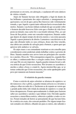182                     História da Redenção

      prostraram-se em terra, em adoração, e saudaram-nO com cânticos
      de vitória e triunfo.
          Anjos de Satanás haviam sido obrigados a fugir de diante da
      luz brilhante e penetrante dos anjos celestiais, e amargamente se
      queixaram a seu rei de que a presa lhes houvesse sido violentamente
      tomada, e que Aquele a quem tanto odiavam havia ressuscitado dos
      mortos. Satanás e sua hostes tinham exultado de que seu poder sobre
      o homem decaído houvesse feito com que o Senhor da vida fosse
      posto no túmulo; mas curto foi o seu triunfo infernal. Pois, ao sair
      Jesus de Sua prisão, como um vencedor majestoso, Satanás soube
      que depois de algum tempo ele deveria morrer, e seu reino passaria
      Àquele a quem pertencia de direito. Lamentou e encolerizou-se de
      que, não obstante todos os seus esforços, Jesus não fora vencido,
      mas abrira um caminho de salvação para o homem, e quem quer que
      quisesse nele andaria e se salvaria.
          Os anjos maus e seu comandante reuniram-se em conselho para
      considerarem como poderiam ainda trabalhar contra o governo de
      Deus. Satanás mandou seus servos irem aos principais dos sacerdo-
[232] tes e anciãos. Disse ele: “Nós conseguimos enganá-los, cegando-lhes
      os olhos, e endurecendo-lhes o coração contra Jesus. Fizemo-los
      crer que Ele era um impostor. Aquela guarda romana levará a odi-
      osa notícia de que Cristo ressuscitou. Nós levamos os sacerdotes e
      anciãos a odiar a Jesus e a matá-lo. Agora mostrai-lhes que, se se
      tornar conhecido que Cristo ressuscitou, eles serão apedrejados pelo
      povo por matarem um homem inocente.”

                        O relatório da guarda romana
           Como o exército de anjos celestiais se afastasse do sepulcro e se
       desvanecesse a luz e glória, a guarda romana arriscou-se a levantar a
       cabeça e olhar em redor de si. Encheram-se de espanto ao verem que
       a grande pedra tinha sido rolada da entrada do sepulcro e o corpo de
       Jesus desaparecera. Foram apressadamente à cidade para fazerem
       saber aos sacerdotes e anciãos o que tinham visto. Ouvindo aqueles
       assassinos a maravilhosa notícia, sobreveio a palidez a todos os ros-
       tos. Foram tomados de horror ao pensamento do que haviam feito.
       Se a notícia era exata, eles estavam perdidos. Por algum tempo ﬁca-
       ram sentados em silêncio, olhando uns para os outros, não sabendo o
 