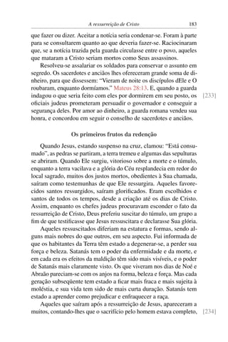 A ressurreição de Cristo               183

que fazer ou dizer. Aceitar a notícia seria condenar-se. Foram à parte
para se consultarem quanto ao que deveria fazer-se. Raciocinaram
que, se a notícia trazida pela guarda circulasse entre o povo, aqueles
que mataram a Cristo seriam mortos como Seus assassinos.
    Resolveu-se assalariar os soldados para conservar o assunto em
segredo. Os sacerdotes e anciãos lhes ofereceram grande soma de di-
nheiro, para que dissessem: “Vieram de noite os discípulos dEle e O
roubaram, enquanto dormíamos.” Mateus 28:13. E, quando a guarda
indagou o que seria feito com eles por dormirem em seu posto, os [233]
oﬁciais judeus prometeram persuadir o governador e conseguir a
segurança deles. Por amor ao dinheiro, a guarda romana vendeu sua
honra, e concordou em seguir o conselho de sacerdotes e anciãos.

               Os primeiros frutos da redenção
    Quando Jesus, estando suspenso na cruz, clamou: “Está consu-
mado”, as pedras se partiram, a terra tremeu e algumas das sepulturas
se abriram. Quando Ele surgiu, vitorioso sobre a morte e o túmulo,
enquanto a terra vacilava e a glória do Céu resplandecia em redor do
local sagrado, muitos dos justos mortos, obedientes à Sua chamada,
saíram como testemunhas de que Ele ressurgira. Aqueles favore-
cidos santos ressurgidos, saíram gloriﬁcados. Eram escolhidos e
santos de todos os tempos, desde a criação até os dias de Cristo.
Assim, enquanto os chefes judeus procuravam esconder o fato da
ressurreição de Cristo, Deus preferiu suscitar do túmulo, um grupo a
ﬁm de que testiﬁcasse que Jesus ressuscitara e declarasse Sua glória.
    Aqueles ressuscitados diferiam na estatura e formas, sendo al-
guns mais nobres do que outros, em seu aspecto. Fui informada de
que os habitantes da Terra têm estado a degenerar-se, a perder sua
força e beleza. Satanás tem o poder da enfermidade e da morte, e
em cada era os efeitos da maldição têm sido mais visíveis, e o poder
de Satanás mais claramente visto. Os que viveram nos dias de Noé e
Abraão pareciam-se com os anjos na forma, beleza e força. Mas cada
geração subseqüente tem estado a ﬁcar mais fraca e mais sujeita à
moléstia, e sua vida tem sido de mais curta duração. Satanás tem
estado a aprender como prejudicar e enfraquecer a raça.
    Aqueles que saíram após a ressurreição de Jesus, apareceram a
muitos, contando-lhes que o sacrifício pelo homem estava completo, [234]
 