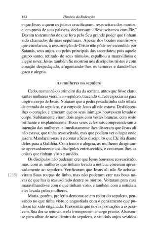 184                      História da Redenção

       e que Jesus a quem os judeus cruciﬁcaram, ressuscitara dos mortos;
       e, em prova de suas palavras, declaravam: “Ressuscitamos com Ele.”
       Davam testemunho de que fora pelo Seu grande poder que tinham
       sido chamados de suas sepulturas. Apesar dos boatos mentirosos
       que circularam, a ressurreição de Cristo não pôde ser escondida por
       Satanás, seus anjos, ou pelos principais dos sacerdotes; pois aquele
       grupo santo, retirado de seus túmulos, espalhou a maravilhosa e
       alegre nova; Jesus também Se mostrou aos discípulos tristes e com
       coração despedaçado, afugentando-lhes os temores e dando-lhes
       gozo e alegria.

                            As mulheres no sepulcro
          Cedo, na manhã do primeiro dia da semana, antes que fosse claro,
      santas mulheres vieram ao sepulcro, trazendo suaves especiarias para
      ungir o corpo de Jesus. Notaram que a pedra pesada tinha sido rolada
      da entrada do sepulcro, e o corpo de Jesus ali não estava. Desfaleceu-
      lhes o coração, e temeram que os seus inimigos houvessem levado o
      corpo. Subitamente viram dois anjos com vestes brancas, com rosto
      brilhante e resplandecente. Esses seres celestiais compreenderam a
      intenção das mulheres, e imediatamente lhes disseram que Jesus ali
      não estava, que tinha ressuscitado, mas que podiam ver o lugar onde
      jazera. Mandaram-nas ir e contar a Seus discípulos que Ele iria diante
      deles para a Galiléia. Com temor e alegria, as mulheres dirigiram-
      se apressadamente aos discípulos entristecidos, e contaram-lhes as
      coisas que tinham visto e ouvido.
          Os discípulos não puderam crer que Jesus houvesse ressuscitado,
      mas, com as mulheres que tinham levado a notícia, correram apres-
      sadamente ao sepulcro. Veriﬁcaram que Jesus ali não Se achava;
[235] viram Suas roupas de linho, mas não puderam crer nas boas no-
      vas de que havia ressuscitado dentre os mortos. Voltaram para casa
      maravilhando-se com o que tinham visto, e também com a notícia a
      eles levada pelas mulheres.
          Maria, porém, preferiu demorar-se em redor do sepulcro, pen-
      sando no que tinha visto, e angustiada com o pensamento que pu-
      desse ter sido enganada. Pressentia que novas provações a espera-
      vam. Sua dor se renovou e ela irrompeu em amargo pranto. Abaixou-
      se para olhar de novo dentro do sepulcro, e viu dois anjos vestidos
 