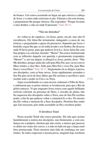 A ressurreição de Cristo                 185

de branco. Um estava assentado no lugar em que estivera a cabeça
de Jesus, e o outro onde estiveram os pés. Falaram a ela com ternura,
e perguntaram-lhe porque chorava. Ela respondeu: “Porque levaram
o meu Senhor, e não sei onde O puseram.” João 20:13.

                        “Não me detenhas”
     Ao voltar-se do sepulcro, viu Jesus, perto, em pé, mas não O
reconheceu. Ele falou-lhe ternamente, indagando a causa de sua
tristeza, e perguntando a quem ela procurava. Supondo que fosse o
hortelão, rogou-lhe que, se ele tinha levado o seu Senhor, lhe dissesse
onde O havia posto, para que pudesse levá-Lo. Jesus falou-lhe com
Sua própria voz celestial, dizendo: “Maria!” Ela estava familiarizada
com as inﬂexões daquela voz querida, e prontamente respondeu:
“Mestre!” e, em sua alegria, ia abraçá-Lo; Jesus, porém, disse: “Não
Me detenhas; porque ainda não subi para Meu Pai, mas vai ter com os
Meus irmãos, e dize-lhes: Subo para Meu Pai e vosso Pai, para Meu
Deus e vosso Deus.” João 10:17. Alegremente ela se dirigiu, à pressa,
aos discípulos, com as boas novas. Jesus rapidamente ascendeu a
Seu Pai para ouvir de Seus lábios que Ele aceitara o sacrifício e para
receber todo o poder no Céu e na Terra.                                 [236]
     Anjos assemelhando-se a uma nuvem, rodearam o Filho de Deus,
e ordenaram que as portas eternas se levantassem, para que o Rei da
glória entrasse. Vi que enquanto Jesus estava com aquele brilhante
exército celestial, na presença de Deus, e cercado de glória, não
Se esquecera dos discípulos sobre a Terra, mas de Seu Pai recebeu
poder, a ﬁm de que pudesse voltar e comunicá-lo a eles. No mesmo
dia Ele voltou e mostrou-Se a Seus discípulos. Permitiu-lhes então
que Lhe tocassem, pois tinha ascendido ao Pai e recebera poder.

                         O duvidoso Tomé
    Nesta ocasião Tomé não estava presente. Ele não quis aceitar
humildemente a notícia dos discípulos, mas ﬁrmemente, e com con-
ﬁança em si próprio, aﬁrmou que não creria, a menos que pusesse
os dedos nos sinais dos cravos, e a mão no lado em que a lança cruel
fora arremessada. Nisto mostrou uma falta de conﬁança em seus
irmãos. Se todos exigissem a mesma prova, ninguém hoje receberia
 