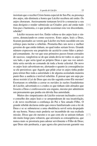 A queda de Lúcifer                   15

insistiam que o receber Cristo honra especial de Seu Pai, na presença
dos anjos, não diminuía a honra que Lúcifer recebera até então. Os
anjos choraram. Ansiosamente tentaram levá-lo a renunciar a seu
mau desígnio e render submissão ao Criador; pois até então tudo [16]
fora paz e harmonia, e o que podia ocasionar esta voz discordante,
rebelde?
    Lúcifer recusou ouvi-los. Então voltou-se dos anjos leais e sin-
ceros, denunciando-os como escravos. Estes anjos, leais a Deus,
ﬁcaram pasmados ao verem que Lúcifer era bem-sucedido em seu
esforço para incitar a rebelião. Prometia-lhes um novo e melhor
governo do que então tinham, no qual todos seriam livres. Grande
número expressou seu propósito de aceitá-lo como líder e princi-
pal comandante. Ao ver que seus primeiros passos foram coroados
de sucesso, vangloriou-se de que ainda devia ter todos os anjos ao
seu lado, e que seria igual ao próprio Deus e que sua voz autori-
tária seria ouvida no comando de toda a hoste celestial. De novo
os anjos leais advertiram-no, alertando-o quanto às conseqüências
se ele persistisse; que Aquele que pôde criar os anjos tinha poder
para retirar-lhes toda a autoridade e de alguma assinalada maneira
punir-lhes a audácia e terrível rebelião. E pensar que um anjo pu-
desse resistir à Lei de Deus que era tão sagrada como Ele mesmo!
Exortaram os rebeldes a cerrar os ouvidos às razões fraudulentas
de Lúcifer, advertindo-o e a todos os que tinham sido afetados que
fossem a Deus e confessassem seu engano, mesmo por admitirem
um pensamento que punha em dúvida Sua autoridade.
    Muitos dos simpatizantes de Lúcifer estavam inclinados a ouvir
o conselho dos anjos leais e se arrependeram de sua insatisfação,
e de novo receberam a conﬁança do Pai e Seu amado Filho. O
grande rebelde declarou então que estava familiarizado com a lei de
Deus e se se submetesse a uma obediência servil seria despojado
de sua honra. Nunca mais poderia ser incumbido de sua exaltada
missão. Disse que ele mesmo e os que com ele se uniram tinham [17]
ido muito longe para voltarem, que arrostaria as conseqüências, que
nunca mais se prostraria para adorar servilmente o Filho de Deus;
que Deus não perdoaria, e que agora eles precisavam garantir sua
 