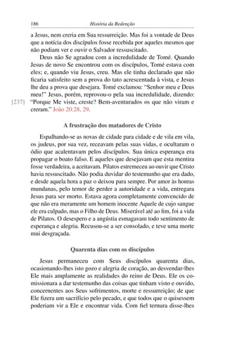 186                      História da Redenção

      a Jesus, nem creria em Sua ressurreição. Mas foi a vontade de Deus
      que a notícia dos discípulos fosse recebida por aqueles mesmos que
      não podiam ver e ouvir o Salvador ressuscitado.
          Deus não Se agradou com a incredulidade de Tomé. Quando
      Jesus de novo Se encontrou com os discípulos, Tomé estava com
      eles; e, quando viu Jesus, creu. Mas ele tinha declarado que não
      ﬁcaria satisfeito sem a prova do tato acrescentada à vista, e Jesus
      lhe deu a prova que desejara. Tomé exclamou: “Senhor meu e Deus
      meu!” Jesus, porém, reprovou-o pela sua incredulidade, dizendo:
[237] “Porque Me viste, creste? Bem-aventurados os que não viram e
      creram.” João 20:28, 29.

                    A frustração dos matadores de Cristo
           Espalhando-se as novas de cidade para cidade e de vila em vila,
       os judeus, por sua vez, receavam pelas suas vidas, e ocultaram o
       ódio que acalentavam pelos discípulos. Sua única esperança era
       propagar o boato falso. E aqueles que desejavam que esta mentira
       fosse verdadeira, a aceitavam. Pilatos estremeceu ao ouvir que Cristo
       havia ressuscitado. Não podia duvidar do testemunho que era dado,
       e desde aquela hora a paz o deixou para sempre. Por amor às honras
       mundanas, pelo temor de perder a autoridade e a vida, entregara
       Jesus para ser morto. Estava agora completamente convencido de
       que não era meramente um homem inocente Aquele de cujo sangue
       ele era culpado, mas o Filho de Deus. Miserável até ao ﬁm, foi a vida
       de Pilatos. O desespero e a angústia esmagavam todo sentimento de
       esperança e alegria. Recusou-se a ser consolado, e teve uma morte
       mui desgraçada.

                       Quarenta dias com os discípulos
          Jesus permaneceu com Seus discípulos quarenta dias,
       ocasionando-lhes isto gozo e alegria de coração, ao desvendar-lhes
       Ele mais amplamente as realidades do reino de Deus. Ele os co-
       missionara a dar testemunho das coisas que tinham visto e ouvido,
       concernentes aos Seus sofrimentos, morte e ressurreição; de que
       Ele ﬁzera um sacrifício pelo pecado, e que todos que o quisessem
       poderiam vir a Ele e encontrar vida. Com ﬁel ternura disse-lhes
 