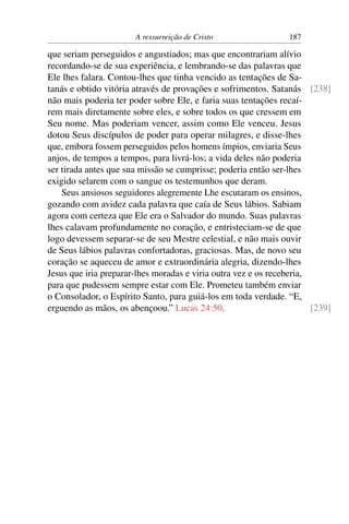 A ressurreição de Cristo                 187

que seriam perseguidos e angustiados; mas que encontrariam alívio
recordando-se de sua experiência, e lembrando-se das palavras que
Ele lhes falara. Contou-lhes que tinha vencido as tentações de Sa-
tanás e obtido vitória através de provações e sofrimentos. Satanás [238]
não mais poderia ter poder sobre Ele, e faria suas tentações recaí-
rem mais diretamente sobre eles, e sobre todos os que cressem em
Seu nome. Mas poderiam vencer, assim como Ele venceu. Jesus
dotou Seus discípulos de poder para operar milagres, e disse-lhes
que, embora fossem perseguidos pelos homens ímpios, enviaria Seus
anjos, de tempos a tempos, para livrá-los; a vida deles não poderia
ser tirada antes que sua missão se cumprisse; poderia então ser-lhes
exigido selarem com o sangue os testemunhos que deram.
    Seus ansiosos seguidores alegremente Lhe escutaram os ensinos,
gozando com avidez cada palavra que caía de Seus lábios. Sabiam
agora com certeza que Ele era o Salvador do mundo. Suas palavras
lhes calavam profundamente no coração, e entristeciam-se de que
logo devessem separar-se de seu Mestre celestial, e não mais ouvir
de Seus lábios palavras confortadoras, graciosas. Mas, de novo seu
coração se aqueceu de amor e extraordinária alegria, dizendo-lhes
Jesus que iria preparar-lhes moradas e viria outra vez e os receberia,
para que pudessem sempre estar com Ele. Prometeu também enviar
o Consolador, o Espírito Santo, para guiá-los em toda verdade. “E,
erguendo as mãos, os abençoou.” Lucas 24:50.                           [239]
 