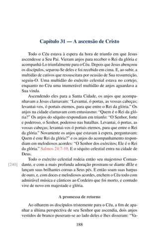 Capítulo 31 — A ascensão de Cristo

          Todo o Céu estava à espera da hora de triunfo em que Jesus
      ascendesse a Seu Pai. Vieram anjos para receber o Rei da glória e
      acompanhá-Lo triunfalmente para o Céu. Depois que Jesus abençoou
      os discípulos, separou-Se deles e foi recebido em cima. E, ao subir, a
      multidão de cativos que ressuscitara por ocasião de Sua ressurreição,
      seguiu-O. Uma multidão do exército celestial estava no cortejo,
      enquanto no Céu uma inumerável multidão de anjos aguardava a
      Sua vinda.
          Ascendendo eles para a Santa Cidade, os anjos que acompa-
      nhavam a Jesus clamavam: “Levantai, ó portas, as vossas cabeças;
      levantai-vos, ó portais eternos, para que entre o Rei da glória.” Os
      anjos na cidade clamavam com entusiasmo: “Quem é o Rei da gló-
      ria?” Os anjos do séquito respondiam em triunfo: “O Senhor, forte
      e poderoso, o Senhor, poderoso nas batalhas. Levantai, ó portas, as
      vossas cabeças; levantai-vos ó portais eternos, para que entre o Rei
      da glória.” Novamente os anjos que estavam à espera, perguntavam:
      Quem é este Rei da glória?” e os anjos do acompanhamento respon-
      diam em melodiosos acordes: “O Senhor dos exércitos; Ele é o Rei
      da glória.” Salmos 24:7-10. E o séquito celestial entra na cidade de
      Deus.
          Todo o exército celestial rodeia então seu majestoso Coman-
[240] dante, e com a mais profunda adoração prostram-se diante dEle e
      lançam suas brilhantes coroas a Seus pés. E então soam suas harpas
      de ouro, e, com doces e melodiosos acordes, enchem o Céu todo com
      admirável música e cânticos ao Cordeiro que foi morto, e contudo
      vive de novo em majestade e glória.

                             A promessa de retorno
           Ao olharem os discípulos tristemente para o Céu, a ﬁm de apa-
       nhar a última perspectiva de seu Senhor que ascendia, dois anjos
       vestidos de branco puseram-se ao lado deles e lhes disseram: “Va-

                                       188
 