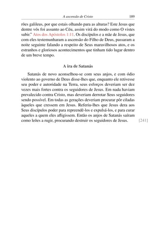 A ascensão de Cristo                    189

rões galileus, por que estais olhando para as alturas? Este Jesus que
dentre vós foi assunto ao Céu, assim virá do modo como O vistes
subir.” Atos dos Apóstolos 1:11. Os discípulos e a mãe de Jesus, que
com eles testemunharam a ascensão do Filho de Deus, passaram a
noite seguinte falando a respeito de Seus maravilhosos atos, e os
estranhos e gloriosos acontecimentos que tinham tido lugar dentro
de um breve tempo.

                         A ira de Satanás
    Satanás de novo aconselhou-se com seus anjos, e com ódio
violento ao governo de Deus disse-lhes que, enquanto ele retivesse
seu poder e autoridade na Terra, seus esforços deveriam ser dez
vezes mais fortes contra os seguidores de Jesus. Em nada haviam
prevalecido contra Cristo, mas deveriam derrotar Seus seguidores
sendo possível. Em todas as gerações deveriam procurar pôr ciladas
àqueles que cressem em Jesus. Referiu-lhes que Jesus dera aos
Seus discípulos poder para repreendê-los e expulsá-los, e para curar
aqueles a quem eles aﬂigissem. Então os anjos de Satanás saíram
como leões a rugir, procurando destruir os seguidores de Jesus.      [241]
 