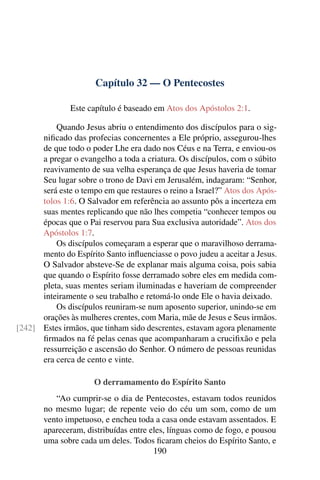 Capítulo 32 — O Pentecostes

               Este capítulo é baseado em Atos dos Apóstolos 2:1.

          Quando Jesus abriu o entendimento dos discípulos para o sig-
      niﬁcado das profecias concernentes a Ele próprio, assegurou-lhes
      de que todo o poder Lhe era dado nos Céus e na Terra, e enviou-os
      a pregar o evangelho a toda a criatura. Os discípulos, com o súbito
      reavivamento de sua velha esperança de que Jesus haveria de tomar
      Seu lugar sobre o trono de Davi em Jerusalém, indagaram: “Senhor,
      será este o tempo em que restaures o reino a Israel?” Atos dos Após-
      tolos 1:6. O Salvador em referência ao assunto pôs a incerteza em
      suas mentes replicando que não lhes competia “conhecer tempos ou
      épocas que o Pai reservou para Sua exclusiva autoridade”. Atos dos
      Apóstolos 1:7.
          Os discípulos começaram a esperar que o maravilhoso derrama-
      mento do Espírito Santo inﬂuenciasse o povo judeu a aceitar a Jesus.
      O Salvador absteve-Se de explanar mais alguma coisa, pois sabia
      que quando o Espírito fosse derramado sobre eles em medida com-
      pleta, suas mentes seriam iluminadas e haveriam de compreender
      inteiramente o seu trabalho e retomá-lo onde Ele o havia deixado.
          Os discípulos reuniram-se num aposento superior, unindo-se em
      orações às mulheres crentes, com Maria, mãe de Jesus e Seus irmãos.
[242] Estes irmãos, que tinham sido descrentes, estavam agora plenamente
      ﬁrmados na fé pelas cenas que acompanharam a cruciﬁxão e pela
      ressurreição e ascensão do Senhor. O número de pessoas reunidas
      era cerca de cento e vinte.

                      O derramamento do Espírito Santo
          “Ao cumprir-se o dia de Pentecostes, estavam todos reunidos
       no mesmo lugar; de repente veio do céu um som, como de um
       vento impetuoso, e encheu toda a casa onde estavam assentados. E
       apareceram, distribuídas entre eles, línguas como de fogo, e pousou
       uma sobre cada um deles. Todos ﬁcaram cheios do Espírito Santo, e
                                       190
 
