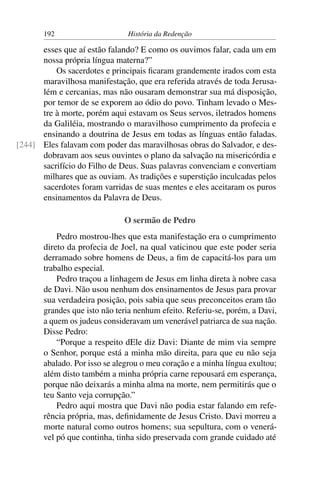192                     História da Redenção

      esses que aí estão falando? E como os ouvimos falar, cada um em
      nossa própria língua materna?”
          Os sacerdotes e principais ﬁcaram grandemente irados com esta
      maravilhosa manifestação, que era referida através de toda Jerusa-
      lém e cercanias, mas não ousaram demonstrar sua má disposição,
      por temor de se exporem ao ódio do povo. Tinham levado o Mes-
      tre à morte, porém aqui estavam os Seus servos, iletrados homens
      da Galiléia, mostrando o maravilhoso cumprimento da profecia e
      ensinando a doutrina de Jesus em todas as línguas então faladas.
[244] Eles falavam com poder das maravilhosas obras do Salvador, e des-
      dobravam aos seus ouvintes o plano da salvação na misericórdia e
      sacrifício do Filho de Deus. Suas palavras convenciam e convertiam
      milhares que as ouviam. As tradições e superstição inculcadas pelos
      sacerdotes foram varridas de suas mentes e eles aceitaram os puros
      ensinamentos da Palavra de Deus.

                              O sermão de Pedro
           Pedro mostrou-lhes que esta manifestação era o cumprimento
       direto da profecia de Joel, na qual vaticinou que este poder seria
       derramado sobre homens de Deus, a ﬁm de capacitá-los para um
       trabalho especial.
           Pedro traçou a linhagem de Jesus em linha direta à nobre casa
       de Davi. Não usou nenhum dos ensinamentos de Jesus para provar
       sua verdadeira posição, pois sabia que seus preconceitos eram tão
       grandes que isto não teria nenhum efeito. Referiu-se, porém, a Davi,
       a quem os judeus consideravam um venerável patriarca de sua nação.
       Disse Pedro:
           “Porque a respeito dEle diz Davi: Diante de mim via sempre
       o Senhor, porque está a minha mão direita, para que eu não seja
       abalado. Por isso se alegrou o meu coração e a minha língua exultou;
       além disto também a minha própria carne repousará em esperança,
       porque não deixarás a minha alma na morte, nem permitirás que o
       teu Santo veja corrupção.”
           Pedro aqui mostra que Davi não podia estar falando em refe-
       rência própria, mas, deﬁnidamente de Jesus Cristo. Davi morreu a
       morte natural como outros homens; sua sepultura, com o venerá-
       vel pó que continha, tinha sido preservada com grande cuidado até
 