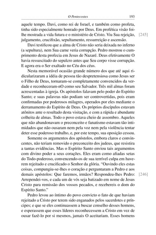 O Pentecostes                       193

aquele tempo. Davi, como rei de Israel, e também como profeta,
tinha sido especialmente honrado por Deus. Em profética visão foi-
lhe mostrada a vida futura e o ministério de Cristo. Viu Sua rejeição, [245]
julgamento, cruciﬁxão, sepultamento, ressurreição e ascensão.
    Davi testiﬁcou que a alma de Cristo não seria deixada no inferno
(a sepultura), nem Sua carne veria corrupção. Pedro mostrou o cum-
primento desta profecia em Jesus de Nazaré. Deus efetivamente O
havia ressuscitado do sepulcro antes que Seu corpo visse corrupção.
E agora era o Ser exaltado no Céu dos céus.
    Nesta memorável ocasião grande número dos que até aqui ri-
dicularizaram a idéia de pessoa tão despretensiosa como Jesus ser
o Filho de Deus, tornaram-se completamente convencidos da ver-
dade e reconheceram-nO como seu Salvador. Três mil almas foram
acrescentadas à igreja. Os apóstolos falavam pelo poder do Espírito
Santo; e suas palavras não podiam ser controvertidas, pois eram
conﬁrmadas por poderosos milagres, operados por eles mediante o
derramamento do Espírito de Deus. Os próprios discípulos estavam
atônitos ante o resultado desta visitação, e com a rápida e abundante
colheita de almas. Todo o povo estava cheio de assombro. Aqueles
que não abandonavam o preconceito e fanatismo estavam tão inti-
midados que não ousaram nem pela voz nem pela violência tentar
deter esse poderoso trabalho, e, por este tempo, sua oposição cessou.
    Somente os argumentos dos apóstolos, embora claros e convin-
centes, não teriam removido o preconceito dos judeus, que resistira
a tantas evidências. Mas o Espírito Santo enviou tais argumentos
com divino poder a seus corações. Eles eram como aﬁadas setas
do Todo-poderoso, convencendo-os de sua terrível culpa em have-
rem rejeitado e cruciﬁcado o Senhor da glória. “Ouvindo eles estas
coisas, compungiu-se-lhes o coração e perguntaram a Pedro e aos
demais apóstolos: Que faremos, irmãos? Respondeu-lhes Pedro: [246]
Arrependei-vos, e cada um de vós seja batizado em nome de Jesus
Cristo para remissão dos vossos pecados, e recebereis o dom do
Espírito Santo.”
    Pedro levou ao íntimo do povo convicto o fato de que haviam
rejeitado a Cristo por terem sido enganados pelos sacerdotes e prín-
cipes; e que se eles continuassem a buscar conselho desses homens,
e esperassem que esses líderes reconhecessem a Cristo em vez de
ousar fazê-lo por si mesmos, jamais O aceitariam. Esses homens
 