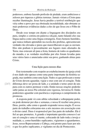 194                      História da Redenção

       poderosos, embora fazendo proﬁssão de piedade, eram ambiciosos e
       zelosos por riquezas e glórias terrenas. Jamais viriam a Cristo para
       receber iluminação. Jesus havia predito a terrível retribuição que
       viria sobre o povo por sua obstinada incredulidade, não obstante as
       mais poderosas evidências dadas a eles de que Jesus era o Filho de
       Deus.
           Desde esse tempo em diante a linguagem dos discípulos era
       pura, simples e correta em palavra e dicção, tanto falando eles sua
       língua nativa como uma língua estrangeira. Estes homens humildes,
       que nunca tinham aprendido na escola dos profetas, apresentavam
       verdades tão elevadas e puras que maravilhavam os que as ouviam.
       Eles não podiam ir pessoalmente aos lugares mais afastados da
       Terra; mas estavam ali para a festa, homens de todos os quadrantes
       do mundo, e as verdades recebidas por eles foram levadas para
       seus vários lares e anunciadas entre seu povo, ganhando almas para
       Cristo.

                          Uma lição para nossos dias
          Este testemunho com respeito ao estabelecimento da igreja cristã
      é-nos dado não apenas como uma parte importante da história sa-
      grada, mas também como uma lição. Todos os que professam o nome
      de Cristo devem aguardar, vigiar e orar com um só coração. Toda
[247] diferença deve ser posta de lado, e a unidade e terno amor de uns
      para com os outros permear o todo. Então nossas orações poderão
      subir juntas ao nosso Pai celestial com vigorosa, fervorosa fé. Então
      poderemos aguardar com paciência e esperança o cumprimento da
      promessa.
          A resposta pode vir com súbita velocidade e sobrepujante poder,
      ou pode demorar por dias e semanas, e nossa fé receber uma prova.
      Deus, porém, sabe como e quando responder nossa oração. É nossa
      parte do trabalho colocarmo-nos a nós mesmos em associação com
      o divino canal. Deus é responsável por Sua parte do trabalho. Ele é
      ﬁel ao que prometeu. A grande e importante questão conosco é ser
      um só coração e uma só mente, colocando de lado toda a inveja e
      maldade, e, como humildes suplicantes, vigiarmos e aguardarmos.
      Jesus, nosso Representante e Cabeça, está pronto para fazer por nós
[248] o que fez pelos suplicantes, e vigilantes no dia de Pentecostes.
 