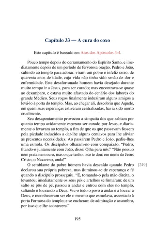 Capítulo 33 — A cura do coxo

      Este capítulo é baseado em Atos dos Apóstolos 3-4.

    Pouco tempo depois do derramamento do Espírito Santo, e ime-
diatamente depois de um período de fervorosa oração, Pedro e João,
subindo ao templo para adorar, viram um pobre e infeliz coxo, de
quarenta anos de idade, cuja vida não tinha sido senão de dor e
enfermidade. Este desafortunado homem havia desejado durante
muito tempo ir a Jesus, para ser curado; mas encontrava-se quase
ao desamparo, e estava muito afastado do cenário dos labores do
grande Médico. Seus rogos ﬁnalmente induziram alguns amigos a
levá-lo à porta do templo. Mas, ao chegar ali, descobriu que Aquele,
em quem suas esperanças estiveram centralizadas, havia sido morto
cruelmente.
    Seu desapontamento provocou a simpatia dos que sabiam por
quanto tempo avidamente esperara ser curado por Jesus, e diaria-
mente o levavam ao templo, a ﬁm de que os que passavam fossem
pela piedade induzidos a dar-lhe alguns centavos para lhe aliviar
as presentes necessidades. Ao passarem Pedro e João, pediu-lhes
uma esmola. Os discípulos olharam-no com compaixão. “Pedro,
ﬁtando-o juntamente com João, disse: Olha para nós.” “Não possuo
nem prata nem ouro, mas o que tenho, isso te dou: em nome de Jesus
Cristo, o Nazareno, anda!”
    O semblante do pobre homem havia descaído quando Pedro [249]
declarou sua própria pobreza, mas iluminou-se de esperança e fé
quando o discípulo prosseguiu. “E, tomando-o pela mão direita, o
levantou; imediatamente os seus pés e artelhos se ﬁrmaram; de um
salto se pôs de pé, passou a andar e entrou com eles no templo,
saltando e louvando a Deus. Viu-o todo o povo a andar e a louvar a
Deus, e reconheceram ser ele o mesmo que esmolava, assentado à
porta Formosa do templo; e se encheram de admiração e assombro,
por isso que lhe acontecera.”


                             195
 