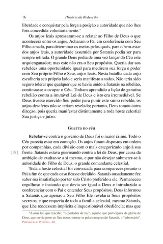 16                              História da Redenção

      liberdade e conquistar pela força a posição e autoridade que não lhes
      fora concedida voluntariamente.*
          Os anjos leais apressaram-se a relatar ao Filho de Deus o que
      acontecera entre os anjos. Acharam o Pai em conferência com Seu
      Filho amado, para determinar os meios pelos quais, para o bem-estar
      dos anjos leais, a autoridade assumida por Satanás podia ser para
      sempre retirada. O grande Deus podia de uma vez lançar do Céu este
      arquienganador; mas este não era o Seu propósito. Queria dar aos
      rebeldes uma oportunidade igual para medirem sua força e poder
      com Seu próprio Filho e Seus anjos leais. Nesta batalha cada anjo
      escolheria seu próprio lado e seria manifesto a todos. Não teria sido
      seguro tolerar que qualquer que se havia unido a Satanás na rebelião,
      continuasse a ocupar o Céu. Tinham aprendido a lição de genuína
      rebelião contra a imutável Lei de Deus e isto era irremediável. Se
      Deus tivesse exercido Seu poder para punir este sumo rebelde, os
      anjos desafetos não se teriam revelado; portanto, Deus tomou outra
      direção, pois queria manifestar distintamente a toda hoste celestial
      Sua justiça e juízo.

                                        Guerra no céu
         Rebelar-se contra o governo de Deus foi o maior crime. Todo o
     Céu parecia estar em comoção. Os anjos foram dispostos em ordem
     por companhias, cada divisão com o mais categorizado anjo à sua
[18] frente. Satanás estava guerreando contra a lei de Deus, por causa da
     ambição de exaltar-se a si mesmo, e por não desejar submeter-se à
     autoridade do Filho de Deus, o grande comandante celestial.
         Toda a hoste celestial foi convocada para comparecer perante o
     Pai a ﬁm de que cada caso ﬁcasse decidido. Satanás ousadamente fez
     saber sua insatisfação por ter sido Cristo preferido a ele. Permaneceu
     orgulhoso e instando que devia ser igual a Deus e introduzido a
     conferenciar com o Pai e entender Seus propósitos. Deus informou
     a Satanás que apenas a Seu Filho Ele revelaria Seus propósitos
     secretos, e que requeria de toda a família celestial, mesmo Satanás,
     que Lhe rendessem implícita e inquestionável obediência; mas que
           * Assim  foi, que Lúcifer, “o portador de luz”, aquele que participava da glória de
      Deus, que servia junto ao Seu trono, tornou-se pela transgressão Satanás, o “adversário”.
      Patriarcas e Profetas, 40.
 
