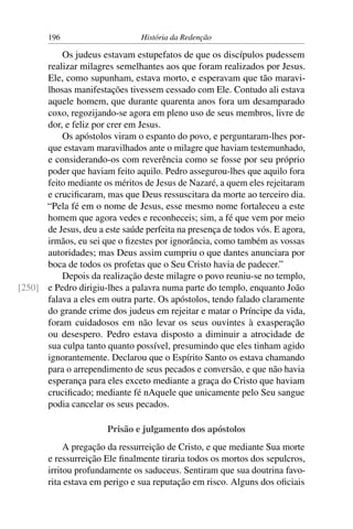 196                      História da Redenção

          Os judeus estavam estupefatos de que os discípulos pudessem
      realizar milagres semelhantes aos que foram realizados por Jesus.
      Ele, como supunham, estava morto, e esperavam que tão maravi-
      lhosas manifestações tivessem cessado com Ele. Contudo ali estava
      aquele homem, que durante quarenta anos fora um desamparado
      coxo, regozijando-se agora em pleno uso de seus membros, livre de
      dor, e feliz por crer em Jesus.
          Os apóstolos viram o espanto do povo, e perguntaram-lhes por-
      que estavam maravilhados ante o milagre que haviam testemunhado,
      e considerando-os com reverência como se fosse por seu próprio
      poder que haviam feito aquilo. Pedro assegurou-lhes que aquilo fora
      feito mediante os méritos de Jesus de Nazaré, a quem eles rejeitaram
      e cruciﬁcaram, mas que Deus ressuscitara da morte ao terceiro dia.
      “Pela fé em o nome de Jesus, esse mesmo nome fortaleceu a este
      homem que agora vedes e reconheceis; sim, a fé que vem por meio
      de Jesus, deu a este saúde perfeita na presença de todos vós. E agora,
      irmãos, eu sei que o ﬁzestes por ignorância, como também as vossas
      autoridades; mas Deus assim cumpriu o que dantes anunciara por
      boca de todos os profetas que o Seu Cristo havia de padecer.”
          Depois da realização deste milagre o povo reuniu-se no templo,
[250] e Pedro dirigiu-lhes a palavra numa parte do templo, enquanto João
      falava a eles em outra parte. Os apóstolos, tendo falado claramente
      do grande crime dos judeus em rejeitar e matar o Príncipe da vida,
      foram cuidadosos em não levar os seus ouvintes à exasperação
      ou desespero. Pedro estava disposto a diminuir a atrocidade de
      sua culpa tanto quanto possível, presumindo que eles tinham agido
      ignorantemente. Declarou que o Espírito Santo os estava chamando
      para o arrependimento de seus pecados e conversão, e que não havia
      esperança para eles exceto mediante a graça do Cristo que haviam
      cruciﬁcado; mediante fé nAquele que unicamente pelo Seu sangue
      podia cancelar os seus pecados.

                       Prisão e julgamento dos apóstolos
            A pregação da ressurreição de Cristo, e que mediante Sua morte
       e ressurreição Ele ﬁnalmente tiraria todos os mortos dos sepulcros,
       irritou profundamente os saduceus. Sentiram que sua doutrina favo-
       rita estava em perigo e sua reputação em risco. Alguns dos oﬁciais
 