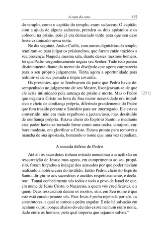 A cura do coxo                        197

do templo, como o capitão do templo, eram saduceus. O capitão,
com a ajuda de alguns saduceus, prendeu os dois apóstolos e os
colocou na prisão, pois já era demasiado tarde para que seu caso
fosse examinado nessa noite.
    No dia seguinte, Anás e Caifás, com outros dignitários do templo,
reuniram-se para julgar os prisioneiros, que foram então trazidos a
sua presença. Naquela mesma sala, diante desses mesmos homens,
foi que Pedro vergonhosamente negara seu Senhor. Tudo isso passou
distintamente diante da mente do discípulo que agora comparecia
para o seu próprio julgamento. Tinha agora a oportunidade para
redimir-se de sua passada e ímpia covardia.
    Os presentes, que se lembravam da parte que Pedro havia de-
sempenhado no julgamento de seu Mestre, lisonjeavam-se de que
ele seria intimidado pela ameaça de prisão e morte. Mas o Pedro [251]
que negara a Cristo na hora de Sua maior necessidade era impul-
sivo e cheio de conﬁança própria, diferindo grandemente do Pedro
que fora trazido perante o Sinédrio para ser interrogado. Ele estava
convertido; não era mais orgulhoso e jactancioso, mas destituído
de conﬁança própria. Estava cheio do Espírito Santo, e mediante
este poder havia-se tornado ﬁrme como uma rocha, corajoso, em-
bora modesto, em gloriﬁcar a Cristo. Estava pronto para remover a
mancha de sua apostasia, honrando o nome que uma vez repudiara.

                    A ousada defesa de Pedro
    Até ali os sacerdotes tinham evitado mencionar a cruciﬁxão ou
ressurreição de Jesus; mas agora, em cumprimento ao seu propó-
sito, foram forçados a indagar dos acusados por que poder haviam
realizado a notória cura do inválido. Então Pedro, cheio do Espírito
Santo, dirigiu-se aos sacerdotes e anciãos respeitosamente, e decla-
rou: “Tomai conhecimento vós todos e todo o povo de Israel de que,
em nome de Jesus Cristo, o Nazareno, a quem vós cruciﬁcastes, e a
quem Deus ressuscitou dentre os mortos, sim, em Seu nome é que
este está curado perante vós. Este Jesus é pedra rejeitada por vós, os
construtores, a qual se tornou a pedra angular. E não há salvação em
nenhum outro; porque abaixo do céu não existe nenhum outro nome,
dado entre os homens, pelo qual importa que sejamos salvos.”
 