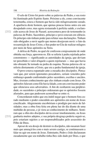 198                      História da Redenção

          O selo de Cristo foi posto sobre as palavras de Pedro, e seu rosto
      foi iluminado pelo Espírito Santo. Próximo a ele, como convincente
      testemunha, estava o homem que havia sido milagrosamente curado.
      A aparência deste homem, que apenas poucas horas antes era um
      desajudado coxo, mas agora restaurado à perfeita saúde, e esclare-
[252] cido acerca de Jesus de Nazaré, acrescentava peso de testemunho às
      palavras de Pedro. Sacerdotes, príncipes e povo estavam em silêncio.
      Os príncipes não tinham poder para refutar suas declarações. Tinham
      sido obrigados a ouvir aquilo que menos desejavam ouvir: o fato da
      ressurreição de Jesus Cristo, e Seu poder no Céu de realizar milagres
      por meio de Seus apóstolos na Terra.
          A defesa de Pedro, na qual ele confessou corajosamente de onde
      obtinha sua força, apavorou-os. Ele se referiu à pedra rejeitada pelos
      construtores — signiﬁcando as autoridades da igreja, que deviam
      ter percebido o valor dAquele a quem rejeitaram — mas que havia
      não obstante Se tornado na pedra de esquina. Nestas palavras ele se
      referiu diretamente a Cristo, que era a pedra fundamental da igreja.
          O povo estava espantado ante a ousadia dos discípulos. Pensa-
      vam que, por serem ignorantes pescadores, seriam vencidos pelo
      embaraço quando confrontados pelos sacerdotes, escribas e anciãos.
      Mas, tiveram conhecimento que eles tinham estado com Jesus. Os
      apóstolos falavam como Ele havia falado, com um convincente poder
      que silenciava seus adversários. A ﬁm de ocultarem sua perplexi-
      dade, os sacerdotes e príncipes ordenaram que os apóstolos fossem
      afastados, para que pudessem aconselhar-se entre si.
          Concordaram todos que era inútil negar que o homem fora cu-
      rado mediante o poder concedido aos apóstolos em nome de Jesus
      cruciﬁcado. Alegremente encobririam o prodígio por meio de fal-
      sidades; mas a obra fora feita em plena luz do dia diante de uma
      multidão de pessoas, e já viera ao conhecimento de milhares. Senti-
      ram que a obra dos discípulos devia cessar imediatamente, ou Jesus
[253] ganharia muitos adeptos, e sua própria desgraça poderia seguir-se,
      pois estariam sujeitos a ser responsabilizados pelo assassínio do
      Filho de Deus.
          Apesar de seu desejo de destruir os discípulos, não ousaram fazer
      mais que ameaçá-los com o mais severo castigo, se continuassem a
      falar ou agir em nome de Jesus. Entretanto, Pedro e João declararam
      ousadamente que seu trabalho tinha-lhes sido dado por Deus, e que
 