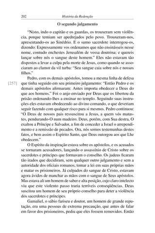 202                      História da Redenção

                             O segundo julgamento
          “Nisto, indo o capitão e os guardas, os trouxeram sem violên-
      cia, porque temiam ser apedrejados pelo povo. Trouxeram-nos,
      apresentando-os ao Sinédrio. E o sumo sacerdote interrogou-os,
      dizendo: Expressamente vos ordenamos que não ensinásseis nesse
      nome, contudo enchestes Jerusalém de vossa doutrina; e quereis
      lançar sobre nós o sangue deste homem.” Eles não estavam tão
      dispostos a levar a culpa pela morte de Jesus, como quando se asso-
      ciaram ao clamor da vil turba: “Seu sangue caia sobre nós e nossos
      ﬁlhos.”
          Pedro, com os demais apóstolos, tomou a mesma linha de defesa
[257] que tinha seguido em seu primeiro julgamento: “Então Pedro e os
      demais apóstolos aﬁrmaram: Antes importa obedecer a Deus do
      que aos homens.” Foi o anjo enviado por Deus que os libertou da
      prisão ordenando-lhes a ensinar no templo. Seguindo suas instru-
      ções eles estavam obedecendo ao divino comando, o que deveriam
      seguir fazendo com qualquer risco para si mesmos. Pedro continuou:
      “O Deus de nossos pais ressuscitou a Jesus, a quem vós matas-
      tes, pendurando-O num madeiro. Deus, porém, com Sua destra, O
      exaltou a Príncipe e Salvador, a ﬁm de conceder a Israel o arrependi-
      mento e a remissão de pecados. Ora, nós somos testemunhas destes
      fatos, e bem assim o Espírito Santo, que Deus outorgou aos que Lhe
      obedecem.”
          O Espírito da inspiração estava sobre os apóstolos, e os acusados
      se tornaram acusadores, lançando o assassínio de Cristo sobre os
      sacerdotes e príncipes que formavam o conselho. Os judeus ﬁcaram
      tão irados que decidiram, sem qualquer outro julgamento e sem a
      autoridade dos oﬁciais romanos, tomar a lei em suas próprias mãos
      e matar os prisioneiros. Já culpados do sangue de Cristo, estavam
      agora ávidos de manchar as mãos com o sangue de Seus apóstolos.
      Mas estava ali um homem de saber e alta posição, cujo claro intelecto
      viu que este violento passo traria terríveis conseqüências. Deus
      suscitou um homem de seu próprio conselho para deter a violência
      dos sacerdotes e príncipes.
          Gamaliel, o sábio fariseu e doutor, um homem de grande repu-
      tação, era uma pessoas de extrema precaução, que antes de falar
      em favor dos prisioneiros, pediu que eles fossem removidos. Então
 