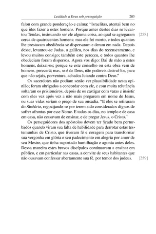 Lealdade a Deus sob perseguição             203

falou com grande ponderação e calma: “Israelitas, atentai bem no
que ides fazer a estes homens. Porque antes destes dias se levan-
tou Teudas, insinuando ser ele alguma coisa, ao qual se agregaram [258]
cerca de quatrocentos homens; mas ele foi morto, e todos quantos
lhe prestavam obediência se dispersaram e deram em nada. Depois
desse, levantou-se Judas, o galileu, nos dias do recenseamento, e
levou muitos consigo; também este pereceu, e todos quantos lhe
obedeciam foram dispersos. Agora vos digo: Dai de mão a estes
homens, deixai-os; porque se este conselho ou esta obra vem de
homens, perecerá; mas, se é de Deus, não podereis destruí-los, para
que não sejais, porventura, achados lutando contra Deus.”
    Os sacerdotes não podiam senão ver plausibilidade nesta opi-
nião; foram obrigados a concordar com ele, e com muita relutância
soltaram os prisioneiros, depois de os castigar com varas e insistir
com eles vez após vez a não mais pregarem em nome de Jesus,
ou suas vidas seriam o preço de sua ousadia. “E eles se retiraram
do Sinédrio, regozijando-se por terem sido considerados dignos de
sofrer afrontas por esse Nome. E todos os dias, no templo e de casa
em casa, não cessavam de ensinar, e de pregar Jesus, o Cristo.”
    Os perseguidores dos apóstolos devem ter ﬁcado bem pertur-
bados quando viram sua falta de habilidade para derrotar estas tes-
temunhas de Cristo, que tiveram fé e coragem para transformar
sua vergonha em glória e seu padecimento em alegria por amor de
seu Mestre, que tinha suportado humilhação e agonia antes deles.
Dessa maneira estes bravos discípulos continuaram a ensinar em
público, e em particular nas casas, a convite de seus habitantes que
não ousavam confessar abertamente sua fé, por temor dos judeus.      [259]
 