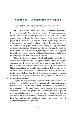 Capítulo 35 — A organização do evangelho

              Este capítulo é baseado em Atos dos Apóstolos 6:1-7.

          “Ora, naqueles dias, multiplicando-se o número dos discípulos,
      houve murmuração dos helenistas contra os hebreus, porque as
      viúvas deles estavam sendo esquecidas na distribuição diária.” Estes
      gregos eram residentes de outros países onde se falava a língua
      grega. Muito maior era o número de conversos judeus que falavam
      o hebraico; porém, aqueles tinham vivido no Império Romano, e
      falavam somente o grego. A murmuração começou a surgir entre eles
      de que as viúvas gregas não eram tão liberalmente supridas como os
      necessitados dentre os hebreus. Qualquer parcialidade desta espécie
      teria sido um agravo a Deus; e prontas medidas foram tomadas para
      restaurar a paz e a harmonia entre os crentes.
          O Espírito Santo sugeriu um método pelo qual os apóstolos po-
      deriam ﬁcar isentos da tarefa de repartir com os pobres, ou tarefas
      similares, pois deviam ser deixados livres para pregar a Cristo. “En-
      tão os doze convocaram a comunidade dos discípulos e disseram:
      Não é razoável que nós abandonemos a palavra de Deus para servir
      às mesas. Mas, irmãos, escolhei dentre vós sete homens de boa repu-
      tação, cheios do Espírito e de sabedoria, aos quais encarregaremos
      deste serviço; e, quanto a nós, nos consagraremos à oração e ao
[260] ministério da palavra.”
          A igreja de comum acordo escolheu sete homens cheios de fé
      e da sabedoria do Espírito de Deus, para atender os negócios perti-
      nentes à causa. Estêvão foi o primeiro escolhido; ele era judeu por
      nascimento e religião, mas falava a língua grega, e era versado nos
      costumes e maneiras dos gregos. Foi portanto considerado a pessoa
      mais apropriada para estar à testa e ter a supervisão da distribuição
      dos fundos destinados às viúvas, órfãos e aos reconhecidamente po-
      bres. Esta escolha satisfez a todos, de modo que o descontentamento
      e a murmuração foram aquietados.


                                       204
 