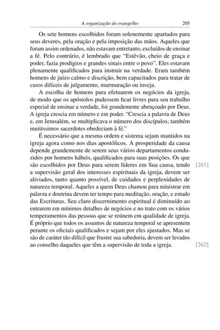 A organização do evangelho                 205

    Os sete homens escolhidos foram solenemente apartados para
seus deveres, pela oração e pela imposição das mãos. Aqueles que
foram assim ordenados, não estavam entretanto, excluídos de ensinar
a fé. Pelo contrário, é lembrado que “Estêvão, cheio de graça e
poder, fazia prodígios e grandes sinais entre o povo”. Eles estavam
plenamente qualiﬁcados para instruir na verdade. Eram também
homens de juízo calmo e discrição, bem capacitados para tratar de
casos difíceis de julgamento, murmuração ou inveja.
    A escolha de homens para efetuarem os negócios da igreja,
de modo que os apóstolos pudessem ﬁcar livres para seu trabalho
especial de ensinar a verdade, foi grandemente abençoado por Deus.
A igreja crescia em número e em poder. “Crescia a palavra de Deus
e, em Jerusalém, se multiplicava o número dos discípulos; também
muitíssimos sacerdotes obedeciam à fé.”
    É necessário que a mesma ordem e sistema sejam mantidos na
igreja agora como nos dias apostólicos. A prosperidade da causa
depende grandemente de serem seus vários departamentos condu-
zidos por homens hábeis, qualiﬁcados para suas posições. Os que
são escolhidos por Deus para serem líderes em Sua causa, tendo [261]
a supervisão geral dos interesses espirituais da igreja, devem ser
aliviados, tanto quanto possível, de cuidados e perplexidades de
natureza temporal. Aqueles a quem Deus chamou para ministrar em
palavra e doutrina devem ter tempo para meditação, oração, e estudo
das Escrituras. Seu claro discernimento espiritual é diminuído ao
entrarem em mínimos detalhes de negócios e no trato com os vários
temperamentos das pessoas que se reúnem em qualidade de igreja.
É próprio que todos os assuntos de natureza temporal se apresentem
perante os oﬁciais qualiﬁcados e sejam por eles ajustados. Mas se
são de caráter tão difícil que frustre sua sabedoria, devem ser levados
ao conselho daqueles que têm a supervisão de toda a igreja.             [262]
 