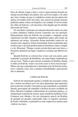 A morte de Estêvão                    207

Deus de Abraão, Isaque e Jacó, e estava vigorosamente ﬁrmado em
relação aos privilégios dos judeus; mas sua fé era ampla, e ele sabia
que viera o tempo em que os verdadeiros crentes deviam adorar não
apenas em templos feitos por mãos, mas, através do mundo, homens
poderiam adorar a Deus em Espírito e em verdade. O véu foi tirado
dos olhos de Estêvão, e ele discerniu o ﬁm daquilo que foi abolido
pela morte de Cristo.
    Os sacerdotes e príncipes em nada prevaleceram contra sua clara
e calma sabedoria, embora fossem veementes em sua oposição.
Determinaram fazer de Estêvão um exemplo e, enquanto assim
satisfaziam seu ódio vingativo, impediriam outros, pelo medo, de
adotarem sua crença. Acusações foram proferidas contra ele, da
maneira mais enganosa. Falsas testemunhas foram assalariadas para
testiﬁcar que o ouviram proferir palavras blasfemas contra o templo
e a lei. Disseram: “Porque o temos ouvido dizer que esse Jesus, o
Nazareno, destruirá este lugar e mudará os costumes que Moisés nos
deu.”
    Quando Estêvão se colocou face a face com seus juízes, para
responder à acusação de blasfêmia, um santo fulgor resplandeceu
em seu rosto. “Todos os que estavam assentados no Sinédrio, ﬁtando [264]
os olhos em Estêvão, viram o seu rosto como se fosse rosto de anjo.”
Muitos dos que contemplavam o iluminado rosto de Estêvão treme-
ram e velaram a face, mas a pertinaz incredulidade e preconceito
não se abalaram.

                      A defesa de Estevão
    Estêvão foi interrogado quanto à verdade das acusações contra
ele, e tomou sua defesa com voz clara, penetrante, que repercutia
pelo recinto do conselho. Com palavras que mantinham a assembléia
absorta, prosseguiu ele relatando a história do povo escolhido de
Deus. Mostrou completo conhecimento da economia judaica, e a
interpretação espiritual da mesma, agora manifesta mediante Cristo.
Começou com Abraão e fez um retrospecto através da História
de geração em geração, repassando todos os registros nacionais
de Israel a Salomão, acentuando os mais impressivos pontos para
vindicar sua causa.
 