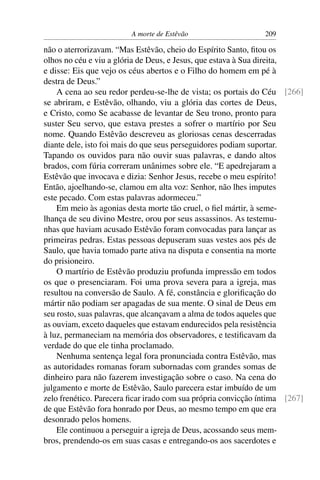A morte de Estêvão                    209

não o aterrorizavam. “Mas Estêvão, cheio do Espírito Santo, ﬁtou os
olhos no céu e viu a glória de Deus, e Jesus, que estava à Sua direita,
e disse: Eis que vejo os céus abertos e o Filho do homem em pé à
destra de Deus.”
    A cena ao seu redor perdeu-se-lhe de vista; os portais do Céu [266]
se abriram, e Estêvão, olhando, viu a glória das cortes de Deus,
e Cristo, como Se acabasse de levantar de Seu trono, pronto para
suster Seu servo, que estava prestes a sofrer o martírio por Seu
nome. Quando Estêvão descreveu as gloriosas cenas descerradas
diante dele, isto foi mais do que seus perseguidores podiam suportar.
Tapando os ouvidos para não ouvir suas palavras, e dando altos
brados, com fúria correram unânimes sobre ele. “E apedrejaram a
Estêvão que invocava e dizia: Senhor Jesus, recebe o meu espírito!
Então, ajoelhando-se, clamou em alta voz: Senhor, não lhes imputes
este pecado. Com estas palavras adormeceu.”
    Em meio às agonias desta morte tão cruel, o ﬁel mártir, à seme-
lhança de seu divino Mestre, orou por seus assassinos. As testemu-
nhas que haviam acusado Estêvão foram convocadas para lançar as
primeiras pedras. Estas pessoas depuseram suas vestes aos pés de
Saulo, que havia tomado parte ativa na disputa e consentia na morte
do prisioneiro.
    O martírio de Estêvão produziu profunda impressão em todos
os que o presenciaram. Foi uma prova severa para a igreja, mas
resultou na conversão de Saulo. A fé, constância e gloriﬁcação do
mártir não podiam ser apagadas de sua mente. O sinal de Deus em
seu rosto, suas palavras, que alcançavam a alma de todos aqueles que
as ouviam, exceto daqueles que estavam endurecidos pela resistência
à luz, permaneciam na memória dos observadores, e testiﬁcavam da
verdade do que ele tinha proclamado.
    Nenhuma sentença legal fora pronunciada contra Estêvão, mas
as autoridades romanas foram subornadas com grandes somas de
dinheiro para não fazerem investigação sobre o caso. Na cena do
julgamento e morte de Estêvão, Saulo parecera estar imbuído de um
zelo frenético. Parecera ﬁcar irado com sua própria convicção íntima [267]
de que Estêvão fora honrado por Deus, ao mesmo tempo em que era
desonrado pelos homens.
    Ele continuou a perseguir a igreja de Deus, acossando seus mem-
bros, prendendo-os em suas casas e entregando-os aos sacerdotes e
 