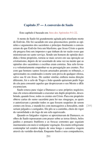 Capítulo 37 — A conversão de Saulo

     Este capítulo é baseado em Atos dos Apóstolos 9:1-22.

    A mente de Saulo foi grandemente agitada pela triunfante morte
de Estêvão. Ele foi sacudido em seus preconceitos; porém as opi-
niões e argumentos dos sacerdotes e príncipes ﬁnalmente o conven-
ceram de que Estêvão fora um blasfemo, que Jesus Cristo a quem
ele pregava fora um impostor e que tinham de ter razão esses que
ministravam no santo serviço. Sendo um homem de opinião deci-
dida e ﬁrme propósito, tornou-se mais severo em sua oposição ao
cristianismo, depois de ter assentado de uma vez na mente que as
opiniões dos sacerdotes e escribas eram corretas. Seu zelo levou-
o a voluntariamente empenhar-se na perseguição aos crentes. Fez
com que homens santos fossem arrastados perante os tribunais, e
aprisionados ou condenados à morte sem prova de qualquer ofensa,
salvo sua fé em Jesus. De caráter similar, embora numa direção
diferente, foi o zelo de Tiago e João quando quiseram pedir fogo
do céu para consumir aqueles que desprezavam o seu Mestre e dEle
escarneciam.
    Saulo estava para viajar a Damasco a seus próprios negócios;
mas ele estava determinado a executar um duplo propósito, desco-
brindo, quando fosse, todos os crentes em Cristo. Para este propósito
obteve cartas do sumo sacerdote para ler nas sinagogas, as quais
o autorizavam a prender todos os que fossem suspeitos de serem
crentes em Jesus, e mandá-los com mensageiros a Jerusalém, onde [269]
seriam julgados e castigados. Ele pôs-se a caminho, cheio do vigor
da varonilidade e do fogo de um zelo equivocado.
    Quando os fatigados viajores se aproximavam de Damasco, os
olhos de Saulo repousaram com prazer sobre as terras férteis, belos
jardins e pomares frutíferos e as frescas correntes que seguiam
murmurantes em meio à verdejante vegetação. Era muito refrigerante
contemplar tal cenário depois de uma longa e cansativa viagem
através da vastidão desolada. Enquanto Saulo e seus companheiros,
                             211
 