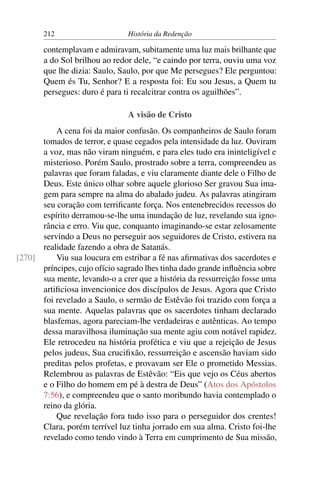 212                      História da Redenção

       contemplavam e admiravam, subitamente uma luz mais brilhante que
       a do Sol brilhou ao redor dele, “e caindo por terra, ouviu uma voz
       que lhe dizia: Saulo, Saulo, por que Me persegues? Ele perguntou:
       Quem és Tu, Senhor? E a resposta foi: Eu sou Jesus, a Quem tu
       persegues: duro é para ti recalcitrar contra os aguilhões”.

                                A visão de Cristo
          A cena foi da maior confusão. Os companheiros de Saulo foram
      tomados de terror, e quase cegados pela intensidade da luz. Ouviram
      a voz, mas não viram ninguém, e para eles tudo era ininteligível e
      misterioso. Porém Saulo, prostrado sobre a terra, compreendeu as
      palavras que foram faladas, e viu claramente diante dele o Filho de
      Deus. Este único olhar sobre aquele glorioso Ser gravou Sua ima-
      gem para sempre na alma do abalado judeu. As palavras atingiram
      seu coração com terriﬁcante força. Nos entenebrecidos recessos do
      espírito derramou-se-lhe uma inundação de luz, revelando sua igno-
      rância e erro. Viu que, conquanto imaginando-se estar zelosamente
      servindo a Deus no perseguir aos seguidores de Cristo, estivera na
      realidade fazendo a obra de Satanás.
[270]     Viu sua loucura em estribar a fé nas aﬁrmativas dos sacerdotes e
      príncipes, cujo ofício sagrado lhes tinha dado grande inﬂuência sobre
      sua mente, levando-o a crer que a história da ressurreição fosse uma
      artiﬁciosa invencionice dos discípulos de Jesus. Agora que Cristo
      foi revelado a Saulo, o sermão de Estêvão foi trazido com força a
      sua mente. Aquelas palavras que os sacerdotes tinham declarado
      blasfemas, agora pareciam-lhe verdadeiras e autênticas. Ao tempo
      dessa maravilhosa iluminação sua mente agiu com notável rapidez.
      Ele retrocedeu na história profética e viu que a rejeição de Jesus
      pelos judeus, Sua cruciﬁxão, ressurreição e ascensão haviam sido
      preditas pelos profetas, e provavam ser Ele o prometido Messias.
      Relembrou as palavras de Estêvão: “Eis que vejo os Céus abertos
      e o Filho do homem em pé à destra de Deus” (Atos dos Apóstolos
      7:56), e compreendeu que o santo moribundo havia contemplado o
      reino da glória.
          Que revelação fora tudo isso para o perseguidor dos crentes!
      Clara, porém terrível luz tinha jorrado em sua alma. Cristo foi-lhe
      revelado como tendo vindo à Terra em cumprimento de Sua missão,
 