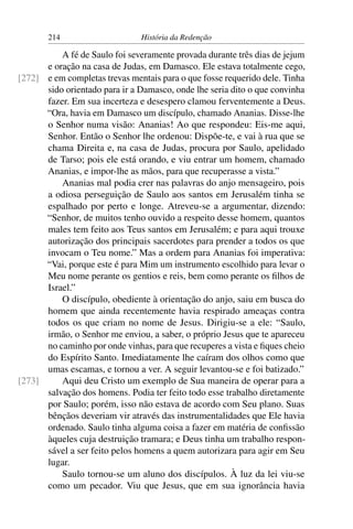 214                     História da Redenção

          A fé de Saulo foi severamente provada durante três dias de jejum
      e oração na casa de Judas, em Damasco. Ele estava totalmente cego,
[272] e em completas trevas mentais para o que fosse requerido dele. Tinha
      sido orientado para ir a Damasco, onde lhe seria dito o que convinha
      fazer. Em sua incerteza e desespero clamou ferventemente a Deus.
      “Ora, havia em Damasco um discípulo, chamado Ananias. Disse-lhe
      o Senhor numa visão: Ananias! Ao que respondeu: Eis-me aqui,
      Senhor. Então o Senhor lhe ordenou: Dispõe-te, e vai à rua que se
      chama Direita e, na casa de Judas, procura por Saulo, apelidado
      de Tarso; pois ele está orando, e viu entrar um homem, chamado
      Ananias, e impor-lhe as mãos, para que recuperasse a vista.”
          Ananias mal podia crer nas palavras do anjo mensageiro, pois
      a odiosa perseguição de Saulo aos santos em Jerusalém tinha se
      espalhado por perto e longe. Atreveu-se a argumentar, dizendo:
      “Senhor, de muitos tenho ouvido a respeito desse homem, quantos
      males tem feito aos Teus santos em Jerusalém; e para aqui trouxe
      autorização dos principais sacerdotes para prender a todos os que
      invocam o Teu nome.” Mas a ordem para Ananias foi imperativa:
      “Vai, porque este é para Mim um instrumento escolhido para levar o
      Meu nome perante os gentios e reis, bem como perante os ﬁlhos de
      Israel.”
          O discípulo, obediente à orientação do anjo, saiu em busca do
      homem que ainda recentemente havia respirado ameaças contra
      todos os que criam no nome de Jesus. Dirigiu-se a ele: “Saulo,
      irmão, o Senhor me enviou, a saber, o próprio Jesus que te apareceu
      no caminho por onde vinhas, para que recuperes a vista e ﬁques cheio
      do Espírito Santo. Imediatamente lhe caíram dos olhos como que
      umas escamas, e tornou a ver. A seguir levantou-se e foi batizado.”
[273]     Aqui deu Cristo um exemplo de Sua maneira de operar para a
      salvação dos homens. Podia ter feito todo esse trabalho diretamente
      por Saulo; porém, isso não estava de acordo com Seu plano. Suas
      bênçãos deveriam vir através das instrumentalidades que Ele havia
      ordenado. Saulo tinha alguma coisa a fazer em matéria de conﬁssão
      àqueles cuja destruição tramara; e Deus tinha um trabalho respon-
      sável a ser feito pelos homens a quem autorizara para agir em Seu
      lugar.
          Saulo tornou-se um aluno dos discípulos. À luz da lei viu-se
      como um pecador. Viu que Jesus, que em sua ignorância havia
 
