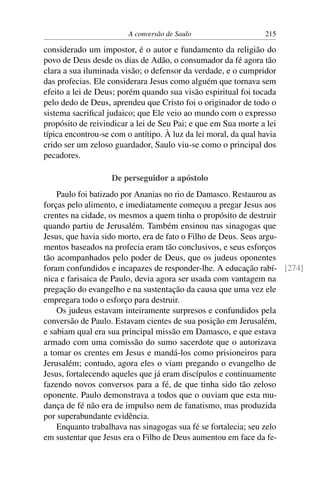 A conversão de Saulo                    215

considerado um impostor, é o autor e fundamento da religião do
povo de Deus desde os dias de Adão, o consumador da fé agora tão
clara a sua iluminada visão; o defensor da verdade, e o cumpridor
das profecias. Ele considerara Jesus como alguém que tornava sem
efeito a lei de Deus; porém quando sua visão espiritual foi tocada
pelo dedo de Deus, aprendeu que Cristo foi o originador de todo o
sistema sacriﬁcal judaico; que Ele veio ao mundo com o expresso
propósito de reivindicar a lei de Seu Pai; e que em Sua morte a lei
típica encontrou-se com o antítipo. À luz da lei moral, da qual havia
crido ser um zeloso guardador, Saulo viu-se como o principal dos
pecadores.

                    De perseguidor a apóstolo
    Paulo foi batizado por Ananias no rio de Damasco. Restaurou as
forças pelo alimento, e imediatamente começou a pregar Jesus aos
crentes na cidade, os mesmos a quem tinha o propósito de destruir
quando partiu de Jerusalém. Também ensinou nas sinagogas que
Jesus, que havia sido morto, era de fato o Filho de Deus. Seus argu-
mentos baseados na profecia eram tão conclusivos, e seus esforços
tão acompanhados pelo poder de Deus, que os judeus oponentes
foram confundidos e incapazes de responder-lhe. A educação rabí- [274]
nica e farisaica de Paulo, devia agora ser usada com vantagem na
pregação do evangelho e na sustentação da causa que uma vez ele
empregara todo o esforço para destruir.
    Os judeus estavam inteiramente surpresos e confundidos pela
conversão de Paulo. Estavam cientes de sua posição em Jerusalém,
e sabiam qual era sua principal missão em Damasco, e que estava
armado com uma comissão do sumo sacerdote que o autorizava
a tomar os crentes em Jesus e mandá-los como prisioneiros para
Jerusalém; contudo, agora eles o viam pregando o evangelho de
Jesus, fortalecendo aqueles que já eram discípulos e continuamente
fazendo novos conversos para a fé, de que tinha sido tão zeloso
oponente. Paulo demonstrava a todos que o ouviam que esta mu-
dança de fé não era de impulso nem de fanatismo, mas produzida
por superabundante evidência.
    Enquanto trabalhava nas sinagogas sua fé se fortalecia; seu zelo
em sustentar que Jesus era o Filho de Deus aumentou em face da fe-
 