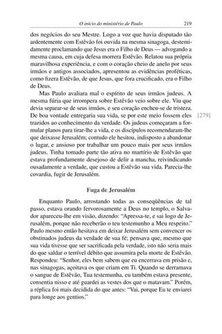 O início do ministério de Paulo              219

dos negócios do seu Mestre. Logo a voz que havia disputado tão
ardentemente com Estêvão foi ouvida na mesma sinagoga, destemi-
damente proclamando que Jesus era o Filho de Deus — advogando a
mesma causa, em cuja defesa morrera Estêvão. Relatou sua própria
maravilhosa experiência, e com o coração cheio de anelo por seus
irmãos e antigos associados, apresentou as evidências proféticas,
como ﬁzera Estêvão, de que Jesus, que fora cruciﬁcado, era o Filho
de Deus.
    Mas Paulo avaliara mal o espírito de seus irmãos judeus. A
mesma fúria que irrompera sobre Estêvão veio sobre ele. Viu que
devia separar-se de seus irmãos, e seu coração encheu-se de tristeza.
De boa vontade entregaria sua vida, se por este meio fossem eles [279]
trazidos ao conhecimento da verdade. Os judeus começaram a for-
mular planos para tirar-lhe a vida, e os discípulos recomendaram-lhe
que deixasse Jerusalém; contudo ele hesitou, indisposto a abandonar
o lugar, e ansioso por trabalhar um pouco mais por seus irmãos
judeus. Tinha tomado parte tão ativa no martírio de Estêvão que
estava profundamente desejoso de delir a mancha, reivindicando
ousadamente a verdade, que custou a Estêvão sua vida. Parecia-lhe
covardia, fugir de Jerusalém.

                        Fuga de Jerusalém
    Enquanto Paulo, arrostando todas as conseqüências de tal
passo, estava orando fervorosamente a Deus no templo, o Salva-
dor apareceu-lhe em visão, dizendo: “Apressa-te, e sai logo de Je-
rusalém, porque não receberão o teu testemunho a Meu respeito.”
Paulo mesmo então hesitava em deixar Jerusalém sem convencer os
obstinados judeus da verdade de sua fé; pensava que, mesmo que
sua vida tivesse que ser sacriﬁcada pela verdade, isto não seria mais
do que saldar o terrível débito que assumira pela morte de Estêvão.
Respondeu: “Senhor, eles bem sabem que eu encerrava em prisão e,
nas sinagogas, açoitava os que criam em Ti. Quando se derramava
o sangue de Estêvão, Tua testemunha, eu também estava presente,
consentia nisso e até guardei as vestes dos que o matavam.” Porém,
a réplica foi mais decidida do que antes: “Vai, porque Eu te enviarei
para longe aos gentios.”
 