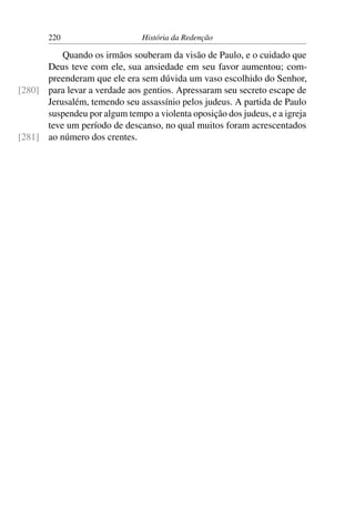 220                     História da Redenção

          Quando os irmãos souberam da visão de Paulo, e o cuidado que
      Deus teve com ele, sua ansiedade em seu favor aumentou; com-
      preenderam que ele era sem dúvida um vaso escolhido do Senhor,
[280] para levar a verdade aos gentios. Apressaram seu secreto escape de
      Jerusalém, temendo seu assassínio pelos judeus. A partida de Paulo
      suspendeu por algum tempo a violenta oposição dos judeus, e a igreja
      teve um período de descanso, no qual muitos foram acrescentados
[281] ao número dos crentes.
 