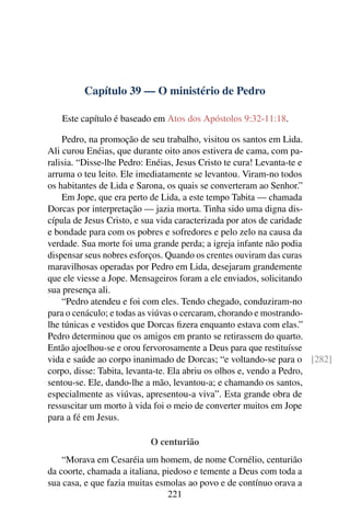 Capítulo 39 — O ministério de Pedro

   Este capítulo é baseado em Atos dos Apóstolos 9:32-11:18.

    Pedro, na promoção de seu trabalho, visitou os santos em Lida.
Ali curou Enéias, que durante oito anos estivera de cama, com pa-
ralisia. “Disse-lhe Pedro: Enéias, Jesus Cristo te cura! Levanta-te e
arruma o teu leito. Ele imediatamente se levantou. Viram-no todos
os habitantes de Lida e Sarona, os quais se converteram ao Senhor.”
    Em Jope, que era perto de Lida, a este tempo Tabita — chamada
Dorcas por interpretação — jazia morta. Tinha sido uma digna dis-
cípula de Jesus Cristo, e sua vida caracterizada por atos de caridade
e bondade para com os pobres e sofredores e pelo zelo na causa da
verdade. Sua morte foi uma grande perda; a igreja infante não podia
dispensar seus nobres esforços. Quando os crentes ouviram das curas
maravilhosas operadas por Pedro em Lida, desejaram grandemente
que ele viesse a Jope. Mensageiros foram a ele enviados, solicitando
sua presença ali.
    “Pedro atendeu e foi com eles. Tendo chegado, conduziram-no
para o cenáculo; e todas as viúvas o cercaram, chorando e mostrando-
lhe túnicas e vestidos que Dorcas ﬁzera enquanto estava com elas.”
Pedro determinou que os amigos em pranto se retirassem do quarto.
Então ajoelhou-se e orou fervorosamente a Deus para que restituísse
vida e saúde ao corpo inanimado de Dorcas; “e voltando-se para o [282]
corpo, disse: Tabita, levanta-te. Ela abriu os olhos e, vendo a Pedro,
sentou-se. Ele, dando-lhe a mão, levantou-a; e chamando os santos,
especialmente as viúvas, apresentou-a viva”. Esta grande obra de
ressuscitar um morto à vida foi o meio de converter muitos em Jope
para a fé em Jesus.

                          O centurião
    “Morava em Cesaréia um homem, de nome Cornélio, centurião
da coorte, chamada a italiana, piedoso e temente a Deus com toda a
sua casa, e que fazia muitas esmolas ao povo e de contínuo orava a
                                221
 