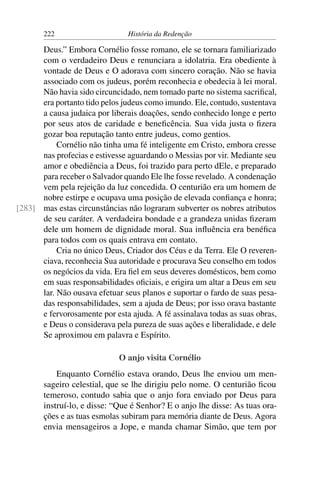 222                      História da Redenção

      Deus.” Embora Cornélio fosse romano, ele se tornara familiarizado
      com o verdadeiro Deus e renunciara a idolatria. Era obediente à
      vontade de Deus e O adorava com sincero coração. Não se havia
      associado com os judeus, porém reconhecia e obedecia à lei moral.
      Não havia sido circuncidado, nem tomado parte no sistema sacriﬁcal,
      era portanto tido pelos judeus como imundo. Ele, contudo, sustentava
      a causa judaica por liberais doações, sendo conhecido longe e perto
      por seus atos de caridade e beneﬁcência. Sua vida justa o ﬁzera
      gozar boa reputação tanto entre judeus, como gentios.
           Cornélio não tinha uma fé inteligente em Cristo, embora cresse
      nas profecias e estivesse aguardando o Messias por vir. Mediante seu
      amor e obediência a Deus, foi trazido para perto dEle, e preparado
      para receber o Salvador quando Ele lhe fosse revelado. A condenação
      vem pela rejeição da luz concedida. O centurião era um homem de
      nobre estirpe e ocupava uma posição de elevada conﬁança e honra;
[283] mas estas circunstâncias não lograram subverter os nobres atributos
      de seu caráter. A verdadeira bondade e a grandeza unidas ﬁzeram
      dele um homem de dignidade moral. Sua inﬂuência era benéﬁca
      para todos com os quais entrava em contato.
           Cria no único Deus, Criador dos Céus e da Terra. Ele O reveren-
      ciava, reconhecia Sua autoridade e procurava Seu conselho em todos
      os negócios da vida. Era ﬁel em seus deveres domésticos, bem como
      em suas responsabilidades oﬁciais, e erigira um altar a Deus em seu
      lar. Não ousava efetuar seus planos e suportar o fardo de suas pesa-
      das responsabilidades, sem a ajuda de Deus; por isso orava bastante
      e fervorosamente por esta ajuda. A fé assinalava todas as suas obras,
      e Deus o considerava pela pureza de suas ações e liberalidade, e dele
      Se aproximou em palavra e Espírito.

                             O anjo visita Cornélio
           Enquanto Cornélio estava orando, Deus lhe enviou um men-
       sageiro celestial, que se lhe dirigiu pelo nome. O centurião ﬁcou
       temeroso, contudo sabia que o anjo fora enviado por Deus para
       instruí-lo, e disse: “Que é Senhor? E o anjo lhe disse: As tuas ora-
       ções e as tuas esmolas subiram para memória diante de Deus. Agora
       envia mensageiros a Jope, e manda chamar Simão, que tem por
 