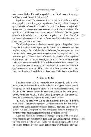 O ministério de Pedro                 223

sobrenome Pedro. Ele está hospedado com Simão, o curtidor, cuja
residência está situada à beira-mar.”
    Aqui, outra vez, Deus mostra Sua consideração pelo ministério
do evangelho e por Sua igreja organizada. Seu anjo não seria aquele
que contaria a Cornélio a história da cruz. Um homem, sujeito às
fraquezas humanas e tentações como ele próprio, devia instruí-lo
quanto ao cruciﬁcado, ressurreto e assunto Salvador. O mensageiro
celestial foi enviado com o expresso propósito de colocar Cornélio [284]
em associação com o ministro de Deus, que lhe ensinaria como ele
e sua casa podiam ser salvos.
    Cornélio alegremente obedeceu à mensagem, e despachou men-
sageiros imediatamente à procura de Pedro, de acordo com as ins-
truções do anjo. As minúcias destas informações, nas quais se men-
cionava até a ocupação do homem de quem Pedro partilhava o lar,
mostram que o Céu está bem informado da história e dos negócios
dos homens em quaisquer condições de vida. Deus está familiari-
zado com a ocupação diária do humilde operário, bem como da do
rei sobre o trono. A avareza, a crueldade, os crimes secretos e o
egoísmo dos homens são dEle conhecidos, bem como os seus bons
atos, a caridade, a liberalidade e a bondade. Nada é oculto de Deus.

                       A visão de Pedro
    Imediatamente após esta entrevista com Cornélio veio o anjo a
Pedro, que, enfraquecido e faminto devido à viagem, estava orando
no terraço da casa. Enquanto orava foi-lhe mostrada uma visão, “en-
tão viu o céu aberto e descendo um objeto como se fosse um grande
lençol, o qual era baixado à terra, pelas quatro pontas, contendo toda
sorte de quadrúpedes, répteis da terra, e aves do céu.
    “E ouviu-se uma voz que se dirigia a ele: Levanta-te, Pedro;
mata e come. Mas Pedro replicou: De modo nenhum, Senhor, porque
jamais comi coisa alguma comum e imunda. Segunda vez a voz lhe
falhou: Ao que Deus puriﬁcou não consideres comum. Sucedeu isto
por três vezes e logo aquele objeto foi recolhido ao céu.”
    Aqui nós podemos perceber a operação do plano de Deus para
pôr a máquina em movimento, pela qual Sua vontade pode ser feita [285]
na Terra como é feita no Céu. Pedro não tinha ainda pregado o evan-
gelho aos gentios. Muitos deles tinham sido interessados ouvintes
 