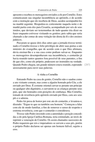 O ministério de Pedro                    225

aposento e recebeu os mensageiros enviados a ele por Cornélio. Estes
comunicaram sua singular incumbência ao apóstolo, e de acordo
com a instrução que ele recebera de Deus, acedeu acompanhá-los
na manhã seguinte. Hospedou-os cortesmente naquela noite e de
manhã partiu com eles para Cesaréia, acompanhado por seis de seus
irmãos, que deviam ser testemunhas de tudo quanto iria dizer ou
fazer enquanto estivesse visitando os gentios; pois sabia que seria
chamado a dar contas de uma violação tão direta da fé e dos ensinos
judaicos.
    Passaram-se quase dois dias antes que a jornada tivesse termi-
nado e Cornélio tivesse o feliz privilégio de abrir suas portas a um
ministro do evangelho, que de acordo com o que Deu aﬁrmara,
devia ensinar-lhe e a sua casa como podiam salvar-se. Enquanto
os mensageiros desempenhavam sua incumbência, o centurião já
havia reunido tantos quantos fora possível de seus parentes, a ﬁm
de que eles, como ele próprio, pudessem ser instruídos na verdade.
Quando Pedro chegou, um grande número estava reunido, esperando [287]
ansiosamente para ouvir suas palavras.

                        A visita a Cornélio
    Entrando Pedro na casa do gentio, Cornélio não o saudou como
a um visitante comum, mas como a alguém honrado pelo Céu, a ele
enviado por Deus. É costume oriental curvar-se perante um príncipe
ou qualquer alto dignitário, e curvarem-se as crianças perante seus
pais, que são honrados com posições de conﬁança. Mas Cornélio,
tomado de reverência pelo apóstolo enviado por Deus, caiu aos seus
pés e o adorou.
    Pedro foi presa de horror por este ato do centurião, e levantou-o,
dizendo: “Ergue-te que eu também sou homem.” Começou a falar
com ele de modo familiar, a ﬁm de remover o senso de respeito e
extrema reverência, com que o centurião o considerava.
    Tivesse sido Pedro investido com a autoridade e posição concedi-
das a ele pela Igreja Católica Romana, teria estimulado, ao invés de
reprimir a veneração de Cornélio. Os assim chamados sucessores de
Pedro requerem que reis e imperadores se curvem a seus pés, porém
o próprio Pedro declarou ser apenas um homem falível, sujeito a
erro.
 