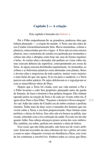 Capítulo 2 — A criação

             Este capítulo é baseado em Gênesis 1.

    Pai e Filho empenharam-Se na grandiosa, poderosa obra que
tinham planejado — a criação do mundo. A Terra saiu das mãos de
seu Criador extraordinariamente bela. Havia montanhas, colinas e
planícies, entrecortadas por rios e lagos. A Terra não era uma extensa
planície, mas a monotonia do cenário era quebrada por montanhas e
colinas não altas e abruptas como hoje são, mas de formas regulares
e belas. As rochas altas e desnudas não podiam ser vistas sobre ela,
mas estavam debaixo da superfície, correspondendo aos ossos da
Terra. As águas estavam distribuídas regularmente. As montanhas, as
colinas e as belíssimas planícies eram adornadas com plantas, ﬂores
e árvores altas e majestosas de toda espécie, muitas vezes maiores
e mais belas do que são agora. O ar era puro e saudável, e a Terra
parecia um nobre palácio. Os anjos deleitavam-se e regozijavam-se
com as maravilhosas obras de Deus.
    Depois que a Terra foi criada, com sua vida animal, o Pai e
o Filho levaram a cabo Seu propósito, planejado antes da queda
de Satanás, de fazer o homem à Sua própria imagem. Eles tinham
operado juntos na criação da Terra e de cada ser vivente sobre ela. E
agora disse Deus a Seu Filho: “Façamos o homem à Nossa imagem.” [21]
Ao sair Adão das mãos do Criador era de nobre estatura e perfeita
simetria. Tinha mais de duas vezes o tamanho dos homens que ora
vivem sobre a Terra, e era bem proporcionado. Suas formas eram
perfeitas e cheias de beleza. Sua cútis não era branca ou pálida, mas
rosada, reluzindo com a rica coloração da saúde. Eva não era tão alta
quanto Adão. Sua cabeça alcançava pouco acima dos seus ombros.
Ela, também, era nobre, perfeita em simetria e cheia de beleza.
    Esse casal, que não tinha pecados, não fazia uso de vestes artiﬁ-
ciais. Estavam revestidos de uma cobertura de luz e glória, tal como
a usam os anjos. Enquanto viveram em obediência a Deus, esta veste
de luz continuou a envolvê-los. Embora todas as coisas que Deus
                              19
 