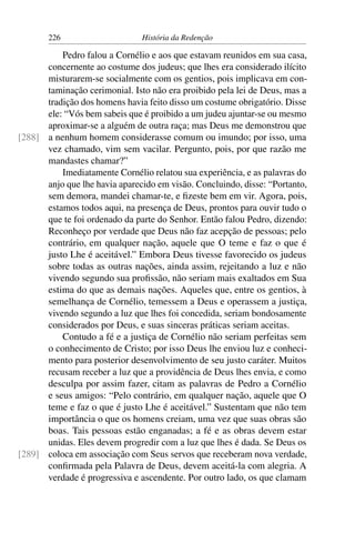 226                     História da Redenção

          Pedro falou a Cornélio e aos que estavam reunidos em sua casa,
      concernente ao costume dos judeus; que lhes era considerado ilícito
      misturarem-se socialmente com os gentios, pois implicava em con-
      taminação cerimonial. Isto não era proibido pela lei de Deus, mas a
      tradição dos homens havia feito disso um costume obrigatório. Disse
      ele: “Vós bem sabeis que é proibido a um judeu ajuntar-se ou mesmo
      aproximar-se a alguém de outra raça; mas Deus me demonstrou que
[288] a nenhum homem considerasse comum ou imundo; por isso, uma
      vez chamado, vim sem vacilar. Pergunto, pois, por que razão me
      mandastes chamar?”
          Imediatamente Cornélio relatou sua experiência, e as palavras do
      anjo que lhe havia aparecido em visão. Concluindo, disse: “Portanto,
      sem demora, mandei chamar-te, e ﬁzeste bem em vir. Agora, pois,
      estamos todos aqui, na presença de Deus, prontos para ouvir tudo o
      que te foi ordenado da parte do Senhor. Então falou Pedro, dizendo:
      Reconheço por verdade que Deus não faz acepção de pessoas; pelo
      contrário, em qualquer nação, aquele que O teme e faz o que é
      justo Lhe é aceitável.” Embora Deus tivesse favorecido os judeus
      sobre todas as outras nações, ainda assim, rejeitando a luz e não
      vivendo segundo sua proﬁssão, não seriam mais exaltados em Sua
      estima do que as demais nações. Aqueles que, entre os gentios, à
      semelhança de Cornélio, temessem a Deus e operassem a justiça,
      vivendo segundo a luz que lhes foi concedida, seriam bondosamente
      considerados por Deus, e suas sinceras práticas seriam aceitas.
          Contudo a fé e a justiça de Cornélio não seriam perfeitas sem
      o conhecimento de Cristo; por isso Deus lhe enviou luz e conheci-
      mento para posterior desenvolvimento de seu justo caráter. Muitos
      recusam receber a luz que a providência de Deus lhes envia, e como
      desculpa por assim fazer, citam as palavras de Pedro a Cornélio
      e seus amigos: “Pelo contrário, em qualquer nação, aquele que O
      teme e faz o que é justo Lhe é aceitável.” Sustentam que não tem
      importância o que os homens creiam, uma vez que suas obras são
      boas. Tais pessoas estão enganadas; a fé e as obras devem estar
      unidas. Eles devem progredir com a luz que lhes é dada. Se Deus os
[289] coloca em associação com Seus servos que receberam nova verdade,
      conﬁrmada pela Palavra de Deus, devem aceitá-la com alegria. A
      verdade é progressiva e ascendente. Por outro lado, os que clamam
 