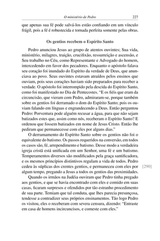 O ministério de Pedro                     227

que apenas sua fé pode salvá-los estão conﬁando em um vínculo
frágil, pois a fé é robustecida e tornada perfeita somente pelas obras.

               Os gentios recebem o Espírito Santo
    Pedro anunciou Jesus ao grupo de atentos ouvintes; Sua vida,
ministério, milagres, traição, cruciﬁxão, ressurreição e ascensão, e
Seu trabalho no Céu, como Representante e Advogado do homem,
intercedendo em favor dos pecadores. Enquanto o apóstolo falava
seu coração foi inundado do Espírito da verdade de Deus, que anun-
ciava ao povo. Seus ouvintes estavam atraídos pelos ensinos que
ouviam, pois seus corações haviam sido preparados para receber a
verdade. O apóstolo foi interrompido pela descida do Espírito Santo,
como foi manifestado no Dia de Pentecostes. “E os ﬁéis que eram da
circuncisão, que vieram com Pedro, admiraram-se, porque também
sobre os gentios foi derramado o dom do Espírito Santo; pois os ou-
viam falando em línguas e engrandecendo a Deus. Então perguntou
Pedro: Porventura pode alguém recusar a água, para que não sejam
batizados estes que, assim como nós, receberam o Espírito Santo? E
ordenou que fossem batizados em nome de Jesus Cristo. Então lhe
pediram que permanecesse com eles por alguns dias.”
    O derramamento do Espírito Santo sobre os gentios não foi o
equivalente do batismo. Os passos requeridos na conversão, em todos
os casos são, fé, arrependimento e batismo. Desse modo a verdadeira
igreja cristã está uniﬁcada em um Senhor, uma fé e um batismo.
Temperamentos diversos são modiﬁcados pela graça santiﬁcadora,
e os mesmos princípios distintivos regulam a vida de todos. Pedro
cedeu às súplicas dos crentes gentios, e permaneceu com eles por [290]
algum tempo, pregando a Jesus a todos os gentios das proximidades.
    Quando os irmãos na Judéia ouviram que Pedro tinha pregado
aos gentios, e que se havia encontrado com eles e comido em suas
casas, ﬁcaram surpresos e ofendidos por tão estranho procedimento
de sua parte. Temiam que tal conduta, que lhes parecia presunçosa,
tendesse a contradizer seus próprios ensinamentos. Tão logo Pedro
os visitou, eles o receberam com severa censura, dizendo: “Entraste
em casa de homens incircuncisos, e comeste com eles.”
 