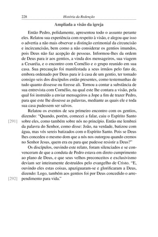 228                      História da Redenção

                           Ampliada a visão da igreja
          Então Pedro, polidamente, apresentou todo o assunto perante
      eles. Relatou sua experiência com respeito à visão, e alegou que isso
      o advertia a não mais observar a distinção cerimonial da circuncisão
      e incircuncisão, bem como a não considerar os gentios imundos,
      pois Deus não faz acepção de pessoas. Informou-lhes da ordem
      de Deus para ir aos gentios, a vinda dos mensageiros, sua viagem
      a Cesaréia, e o encontro com Cornélio e o grupo reunido em sua
      casa. Sua precaução foi manifestada a seus irmãos pelo fato de,
      embora ordenado por Deus para ir à casa de um gentio, ter tomado
      consigo seis dos discípulos então presentes, como testemunhas de
      tudo quanto dissesse ou ﬁzesse ali. Tornou a contar a substância de
      sua entrevista com Cornélio, na qual este lhe contara a visão, pela
      qual foi instruído a enviar mensageiros a Jope a ﬁm de trazer Pedro,
      para que este lhe dissesse as palavras, mediante as quais ele e toda
      sua casa pudessem ser salvos.
          Relatou os eventos de seu primeiro encontro com os gentios,
      dizendo: “Quando, porém, comecei a falar, caiu o Espírito Santo
[291] sobre eles, como também sobre nós no princípio. Então me lembrei
      da palavra do Senhor, como disse: João, na verdade, batizou com
      água, mas vós sereis batizados com o Espírito Santo. Pois se Deus
      lhes concedeu o mesmo dom que a nós nos outorgou quando cremos
      no Senhor Jesus, quem era eu para que pudesse resistir a Deus?”
          Os discípulos, ouvindo este relato, foram silenciados e se con-
      venceram de que a conduta de Pedro estava em direto cumprimento
      ao plano de Deus, e que seus velhos preconceitos e exclusivismo
      deviam ser inteiramente destruídos pelo evangelho de Cristo. “E,
      ouvindo eles estas coisas, apaziguaram-se e gloriﬁcaram a Deus,
      dizendo: Logo, também aos gentios foi por Deus concedido o arre-
[292] pendimento para vida.”
 