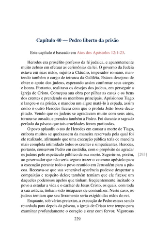 Capítulo 40 — Pedro liberto da prisão

     Este capítulo é baseado em Atos dos Apóstolos 12:1-23.

    Herodes era prosélito professo da fé judaica, e aparentemente
muito zeloso em efetuar as cerimônias da lei. O governo da Judéia
estava em suas mãos, sujeito a Cláudio, imperador romano, man-
tendo também o cargo de tetrarca da Galiléia. Estava desejoso de
obter o apoio dos judeus, esperando assim conﬁrmar seus cargos
e honra. Portanto, realizava os desejos dos judeus, em perseguir a
igreja de Cristo. Começou sua obra por pilhar as casas e os bens
dos crentes e prendendo os membros principais. Aprisionou Tiago
e lançou-o na prisão, e mandou um algoz matá-lo à espada, assim
como o outro Herodes ﬁzera com que o profeta João fosse deca-
pitado. Vendo que os judeus se agradavam muito com seus atos,
tornou-se ousado, e prendeu também a Pedro. Foi durante o sagrado
período da páscoa que tais crueldades foram praticadas.
    O povo aplaudiu o ato de Herodes em causar a morte de Tiago,
embora muitos se queixassem da maneira reservada pela qual foi
ele realizado, aﬁrmando que uma execução pública teria de maneira
mais completa intimidado todos os crentes e simpatizantes. Herodes,
portanto, conservou Pedro em custódia, com o propósito de agradar
os judeus pelo espetáculo público de sua morte. Sugeriu-se, porém, [293]
ao governador que não seria seguro trazer o veterano apóstolo para
a execução perante todo o povo reunido em Jerusalém para a pás-
coa. Receava-se que sua venerável aparência pudesse despertar a
compaixão e respeito deles; também temiam que ele ﬁzesse um
daqueles poderosos apelos que tinham freqüentemente incitado o
povo a estudar a vida e o caráter de Jesus Cristo, os quais, com toda
a sua astúcia, tinham sido incapazes de contradizer. Neste caso, os
judeus temiam que seu livramento seria exigido das mãos do rei.
    Enquanto, sob vários pretextos, a execução de Pedro estava sendo
retardada para depois da páscoa, a igreja de Cristo teve tempo para
examinar profundamente o coração e orar com fervor. Vigorosas
                              229
 