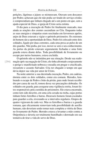 230                      História da Redenção

      petições, lágrimas e jejuns se misturavam. Oravam sem descanso
      por Pedro; achavam que ele não podia ser tirado do serviço cristão;
      e compreendiam que tinham chegado até a um ponto em que, sem a
      ajuda especial de Deus, a igreja de Cristo seria extinta.
          O dia para a execução de Pedro foi ﬁnalmente marcado, mas
      ainda as orações dos crentes ascendiam ao Céu. Enquanto todas
      as suas energias e simpatias eram suscitadas em fervorosos apelos,
      anjos de Deus estavam a vigiar o apóstolo prisioneiro. Os extremos
      do homem são a oportunidade de Deus. Pedro foi colocado entre dois
      soldados, ligado por duas correntes, cada uma presa ao pulso de um
      dos guardas. Não podia, por isso, mover-se sem o seu conhecimento.
      As portas da prisão estavam seguramente fechadas e uma forte
      guarda estava diante delas. Toda possibilidade de livramento ou
      escape por meios humanos, estava excluída.
          O apóstolo não se intimidou por sua situação. Desde sua reaﬁr-
[294] mação após sua negação de Cristo, ele tinha afrontado corajosamente
      o perigo e manifestado nobreza e ousadia em pregar o cruciﬁcado,
      ressurreto e assunto Salvador. Cria ter chegado o tempo em que
      devia depor sua vida por amor de Cristo.
          Na noite anterior a sua decretada execução, Pedro, em cadeias,
      dormia entre os dois soldados, como era comum. Herodes, lem-
      brando o escape de Pedro e João da prisão, para onde foram recolhi-
      dos por causa de sua fé, tomou dessa vez precauções dobradas. Os
      soldados em guarda, para assegurar uma vigilância estrita, foram fei-
      tos responsáveis pela custódia do prisioneiro. Ele estava encerrado,
      como tem sido descrito, em uma cela cavada na rocha, cujas portas
      tinham fortes ferrolhos e barras. Dezesseis homens foram escalados
      para guardar a cela, revezando-se a intervalos regulares. Grupos de
      quatro vigiavam de cada vez. Mas os ferrolhos e barras e a guarda
      romana, que eﬁcazmente removiam toda possibilidade de auxílio
      humano, não deveriam senão tornar mais completa a vitória de Deus
      no livramento de Pedro. Herodes estava a levantar a mão contra a
      Onipotência e deveria ser totalmente humilhado e derrotado em sua
      tentativa de tirar a vida do servo de Deus.
 