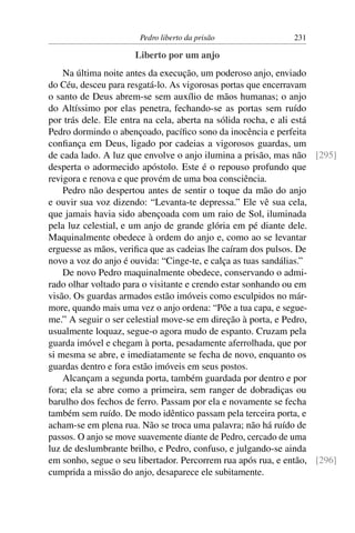 Pedro liberto da prisão                231

                     Liberto por um anjo
    Na última noite antes da execução, um poderoso anjo, enviado
do Céu, desceu para resgatá-lo. As vigorosas portas que encerravam
o santo de Deus abrem-se sem auxílio de mãos humanas; o anjo
do Altíssimo por elas penetra, fechando-se as portas sem ruído
por trás dele. Ele entra na cela, aberta na sólida rocha, e ali está
Pedro dormindo o abençoado, pacíﬁco sono da inocência e perfeita
conﬁança em Deus, ligado por cadeias a vigorosos guardas, um
de cada lado. A luz que envolve o anjo ilumina a prisão, mas não [295]
desperta o adormecido apóstolo. Este é o repouso profundo que
revigora e renova e que provém de uma boa consciência.
    Pedro não despertou antes de sentir o toque da mão do anjo
e ouvir sua voz dizendo: “Levanta-te depressa.” Ele vê sua cela,
que jamais havia sido abençoada com um raio de Sol, iluminada
pela luz celestial, e um anjo de grande glória em pé diante dele.
Maquinalmente obedece à ordem do anjo e, como ao se levantar
erguesse as mãos, veriﬁca que as cadeias lhe caíram dos pulsos. De
novo a voz do anjo é ouvida: “Cinge-te, e calça as tuas sandálias.”
    De novo Pedro maquinalmente obedece, conservando o admi-
rado olhar voltado para o visitante e crendo estar sonhando ou em
visão. Os guardas armados estão imóveis como esculpidos no már-
more, quando mais uma vez o anjo ordena: “Põe a tua capa, e segue-
me.” A seguir o ser celestial move-se em direção à porta, e Pedro,
usualmente loquaz, segue-o agora mudo de espanto. Cruzam pela
guarda imóvel e chegam à porta, pesadamente aferrolhada, que por
si mesma se abre, e imediatamente se fecha de novo, enquanto os
guardas dentro e fora estão imóveis em seus postos.
    Alcançam a segunda porta, também guardada por dentro e por
fora; ela se abre como a primeira, sem ranger de dobradiças ou
barulho dos fechos de ferro. Passam por ela e novamente se fecha
também sem ruído. De modo idêntico passam pela terceira porta, e
acham-se em plena rua. Não se troca uma palavra; não há ruído de
passos. O anjo se move suavemente diante de Pedro, cercado de uma
luz de deslumbrante brilho, e Pedro, confuso, e julgando-se ainda
em sonho, segue o seu libertador. Percorrem rua após rua, e então, [296]
cumprida a missão do anjo, desaparece ele subitamente.
 