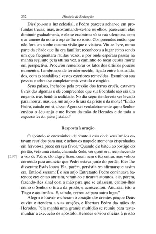 232                     História da Redenção

           Dissipou-se a luz celestial, e Pedro pareceu achar-se em pro-
       fundas trevas; mas, acostumando-se-lhe os olhos, pareceram elas
       diminuir gradualmente, e ele se encontrou só na rua silenciosa, com
       o ar ameno da noite a soprar-lhe no rosto. Compreendeu então, que
       não fora um sonho ou uma visão que o visitara. Viu-se livre, numa
       parte da cidade que lhe era familiar; reconheceu o lugar como sendo
       um que frequentara muitas vezes, e por onde esperara passar na
       manhã seguinte pela última vez, a caminho do local de sua morte
       em perspectiva. Procurou rememorar os fatos dos últimos poucos
       momentos. Lembrou-se de ter adormecido, ligado entre dois solda-
       dos, com as sandálias e vestes exteriores removidas. Examinou sua
       pessoa e achou-se completamente vestido e cingido.
           Seus pulsos, inchados pela pressão dos ferros cruéis, estavam
       livres das algemas e ele compreendeu que sua liberdade não era um
       engano, mas bendita realidade. No dia seguinte deveria ser levado
       para morrer; mas, eis, um anjo o livrara da prisão e da morte! “Então
       Pedro, caindo em si, disse: Agora sei verdadeiramente que o Senhor
       enviou o Seu anjo e me livrou da mão de Herodes e de toda a
       expectativa do povo judaico.”

                               Resposta à oração
          O apóstolo se encaminhou de pronto à casa onde seus irmãos es-
      tavam reunidos para orar, e achou-os naquele momento empenhados
      em fervorosa prece em seu favor. “Quando ele bateu ao postigo do
      portão, veio uma criada, chamada Rode, ver quem era; reconhecendo
[297] a voz de Pedro, tão alegre ﬁcou, quem nem o fez entrar, mas voltou
      correndo para anunciar que Pedro estava junto do portão. Eles lhe
      disseram: Estás louca. Ela, porém, persistia em aﬁrmar que assim
      era. Então disseram: É o seu anjo. Entretanto, Pedro continuava ba-
      tendo; eles então abriram, viram-no e ﬁcaram atônitos. Ele, porém,
      fazendo-lhes sinal com a mão para que se calassem, contou-lhes
      como o Senhor o tirara da prisão, e acrescentou: Anunciai isto a
      Tiago e aos irmãos. E, saindo, retirou-se para outro lugar.”
          Alegria e louvor encheram o coração dos crentes porque Deus
      ouvira e atendera a suas orações, e libertara Pedro das mãos de
      Herodes. Pela manhã uma grande multidão se reuniu para teste-
      munhar a execução do apóstolo. Herodes enviou oﬁciais à prisão
 