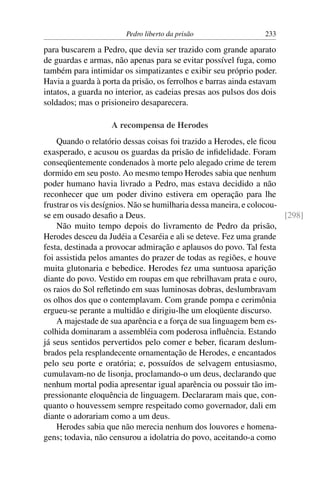 Pedro liberto da prisão                  233

para buscarem a Pedro, que devia ser trazido com grande aparato
de guardas e armas, não apenas para se evitar possível fuga, como
também para intimidar os simpatizantes e exibir seu próprio poder.
Havia a guarda à porta da prisão, os ferrolhos e barras ainda estavam
intatos, a guarda no interior, as cadeias presas aos pulsos dos dois
soldados; mas o prisioneiro desaparecera.

                    A recompensa de Herodes
    Quando o relatório dessas coisas foi trazido a Herodes, ele ﬁcou
exasperado, e acusou os guardas da prisão de inﬁdelidade. Foram
conseqüentemente condenados à morte pelo alegado crime de terem
dormido em seu posto. Ao mesmo tempo Herodes sabia que nenhum
poder humano havia livrado a Pedro, mas estava decidido a não
reconhecer que um poder divino estivera em operação para lhe
frustrar os vis desígnios. Não se humilharia dessa maneira, e colocou-
se em ousado desaﬁo a Deus.                                            [298]
    Não muito tempo depois do livramento de Pedro da prisão,
Herodes desceu da Judéia a Cesaréia e ali se deteve. Fez uma grande
festa, destinada a provocar admiração e aplausos do povo. Tal festa
foi assistida pelos amantes do prazer de todas as regiões, e houve
muita glutonaria e bebedice. Herodes fez uma suntuosa aparição
diante do povo. Vestido em roupas em que rebrilhavam prata e ouro,
os raios do Sol reﬂetindo em suas luminosas dobras, deslumbravam
os olhos dos que o contemplavam. Com grande pompa e cerimônia
ergueu-se perante a multidão e dirigiu-lhe um eloqüente discurso.
    A majestade de sua aparência e a força de sua linguagem bem es-
colhida dominaram a assembléia com poderosa inﬂuência. Estando
já seus sentidos pervertidos pelo comer e beber, ﬁcaram deslum-
brados pela resplandecente ornamentação de Herodes, e encantados
pelo seu porte e oratória; e, possuídos de selvagem entusiasmo,
cumulavam-no de lisonja, proclamando-o um deus, declarando que
nenhum mortal podia apresentar igual aparência ou possuir tão im-
pressionante eloquência de linguagem. Declararam mais que, con-
quanto o houvessem sempre respeitado como governador, dali em
diante o adorariam como a um deus.
    Herodes sabia que não merecia nenhum dos louvores e homena-
gens; todavia, não censurou a idolatria do povo, aceitando-a como
 