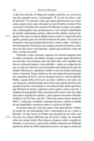 234                      História da Redenção

      se lhe fosse devida. O fulgor do orgulho satisfeito era visível em
      sua face quando ouviu a exclamação: “É voz de um deus, e não
      de homem!” As mesmas vozes que agora gloriﬁcavam um vil pe-
      cador, alguns anos antes elevaram-se num frenético clamor: Fora
      com Jesus! Cruciﬁca-O! cruciﬁca-O! Herodes recebeu esta adula-
      ção e homenagem com grande prazer, e seu coração transbordou
      de triunfo; subitamente, porém, sobreveio-lhe rápida e terrível mu-
[299] dança. Seu rosto se tornou pálido como a morte e contorcido pela
      agonia; grandes gotas de suor lhe brotavam dos poros. Ficou por um
      momento como que traspassado de dor e terror; então, volvendo a
      face branqueada, lívida para seus amigos tomados de horror, excla-
      mou em tom rouco e desesperado: Aquele que exaltastes como um
      deus, é ferido de morte!
          Sofrendo a mais cruciante angústia, foi retirado daquela cena
      de orgia, ostentação, alacridade e pompa, as quais agora abominava
      em sua alma. Um momento antes ele tinha sido o alvo orgulhoso do
      louvor e adoração daquela vasta multidão — agora se compenetra de
      que se acha nas mãos de um Governador mais poderoso do que ele
      próprio. Remorsos o apanham; lembra-se de sua ordem cruel para
      matar o inocente Tiago; lembra-se de sua implacável perseguição
      aos seguidores de Jesus, e de seu desígnio de tirar a vida do apóstolo
      Pedro, a quem Deus livrou de sua mão; lembra-se de como em
      seu desgosto e decepcionada raiva tirara uma injusta desforra dos
      guardas da prisão, executando-os sem misericórdia. Sentia que Deus
      que libertara da morte o apóstolo estava agora a tratar com ele, o
      implacável perseguidor. Não encontrava alívio para a dor do corpo
      nem para a angústia do espírito, e nem esperava encontrar. Herodes
      conhecia a lei de Deus, que diz: “Não terás outros deuses diante de
      Mim”, e sabia que, aceitando a adoração do povo, enchera a medida
      de sua iniqüidade e acarretara sobre si a justa ira de Deus.
          O mesmo anjo que viera dos paços reais para libertar a Pedro
      do poder de seu perseguidor, fora o mensageiro da ira e juízo a
      Herodes. O anjo tocou em Pedro para despertá-lo do sono, mas
[300] foi com um contato diferente que ele feriu o ímpio rei, trazendo
      sobre ele castigo mortal. Deus lançou o desprezo sobre o orgulho de
      Herodes, e sua pessoa, a qual tinha exibido, adornada em brilhante
      aparência diante do olhar admirado do povo, era agora comida de
 
