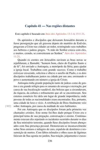 Capítulo 41 — Nas regiões distantes

         Este capítulo é baseado em Atos dos Apóstolos 13:1-4; 15:1-31.

          Os apóstolos e discípulos que deixaram Jerusalém durante a
      feroz perseguição que ali grassou depois do martírio de Estêvão,
      pregavam a Cristo nas cidades ao redor, restringindo seus trabalhos
      aos hebreus e judeus gregos. “A mão do Senhor estava com eles,
      e muitos, crendo, se converteram ao Senhor.” Atos dos Apóstolos
      11:21.
          Quando os crentes em Jerusalém ouviram as boas novas se
      rejubilaram, e Barnabé, “homem bom, cheio do Espírito Santo e
      de fé”, foi enviado a Antioquia, a metrópole da Síria, para ajudar
      a igreja local. Trabalhou com grande sucesso. Como o trabalho
      estivesse crescendo, solicitou e obteve o auxílio de Paulo, e os dois
      discípulos trabalharam juntos na cidade por um ano, ensinando o
      povo e aumentando em número a igreja de Cristo.
          Antioquia tinha grande população tanto de judeus como de gen-
      tios e era grande refúgio para os amantes do sossego e recreação, por
      causa de sua localização saudável, das belezas que a circundavam,
      da riqueza, da cultura e reﬁnamento que ali se encontravam. Seu
      extenso comércio fez dela um lugar de grande importância, onde
      pessoas de todas as nacionalidades eram encontradas. Era, portanto,
      uma cidade de luxo e vício. A retribuição de Deus ﬁnalmente veio
[302] sobre Antioquia, por causa da maldade de seus habitantes.
          Foi em Antioquia que os discípulos foram pela primeira vez
      chamados cristãos. Este nome foi-lhes dado porque Cristo era o
      principal tema de sua pregação, conversação e ensino. Continua-
      mente estavam eles repetindo os incidentes ocorridos durante os dias
      de Seu ministério terrestre, quando Seus discípulos foram abenço-
      ados com Sua presença pessoal. Demoravam-se incansavelmente
      sobre Seus ensinos e milagres de cura, expulsão de demônios e res-
      surreição de mortos. Com lábios trêmulos e olhos rasos de lágrimas
      falavam de Sua agonia no jardim, Sua traição, julgamento e execu-
                                       236
 