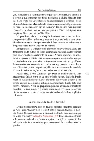 Nas regiões distantes                   237

ção, a paciência e humildade com que havia suportado a afronta e
a tortura a Ele impostas por Seus inimigos e a divina piedade com
que tinha orado por Seus algozes. Sua ressurreição e ascensão, e Sua
obra no Céu como Mediador do homem caído eram tópicos sobre
os quais se regozijavam em se demorar. Os pagãos bem podiam
chamá-los cristãos, uma vez que pregavam a Cristo e dirigiam suas
orações a Deus por intermédio dEle.
    Na populosa cidade de Antioquia, Paulo encontrou um excelente
campo de trabalho, onde sua grande cultura, sabedoria e zelo, com-
binados exerceram uma poderosa inﬂuência sobre os habitantes e
freqüentadores daquela cidade de cultura.
    Entrementes, o trabalho dos apóstolos estava centralizado em
Jerusalém, onde judeus de todas as línguas e nacionalidades vinham
para adorar no templo durante as festas. Nessas ocasiões, os após-
tolos pregavam a Cristo com ousada coragem, mesmo sabendo que
em assim fazendo, suas vidas estavam em constante perigo. Eram
feitos muitos conversos à fé, e estes, ao regressarem a seus lares
nas diferentes partes do país, espalhavam as sementes da verdade
através de todas as nações e entre todas as classes sociais.
    Pedro, Tiago e João conﬁavam que Deus os havia escolhido para [303]
pregarem a Cristo entre os de sua própria nação. Todavia, Paulo
recebera sua comissão de Deus, enquanto adorava no templo, e seu
amplo campo missionário tinha sido apresentado diante dele com
notável precisão. A ﬁm de prepará-lo para seu extenso e importante
trabalho, Deus o tomou em íntima associação consigo e descerrou
diante de sua arrebatada visão um vislumbre da beleza e glórias
celestiais.

                A ordenação de Paulo e Barnabé
    Deus Se comunicava com os devotos profetas e mestres da igreja
de Antioquia. “E, servindo eles ao Senhor, e jejuando, disse o Espí-
rito Santo: Separai-me agora a Barnabé e a Saulo para a obra a que
os tenho chamado.” Atos dos Apóstolos 13:2. Estes apóstolos foram
solenemente dedicados a Deus com jejum e oração e imposição das
mãos, e então foram enviados para seu campo de trabalho entre os
gentios.
 
