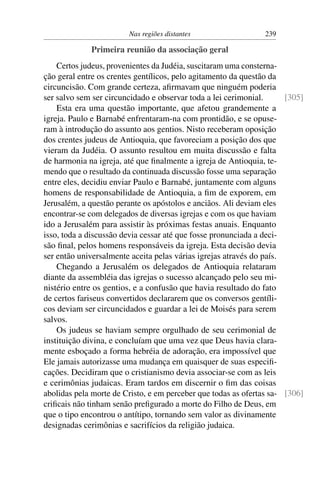 Nas regiões distantes                  239

             Primeira reunião da associação geral
    Certos judeus, provenientes da Judéia, suscitaram uma consterna-
ção geral entre os crentes gentílicos, pelo agitamento da questão da
circuncisão. Com grande certeza, aﬁrmavam que ninguém poderia
ser salvo sem ser circuncidado e observar toda a lei cerimonial.      [305]
    Esta era uma questão importante, que afetou grandemente a
igreja. Paulo e Barnabé enfrentaram-na com prontidão, e se opuse-
ram à introdução do assunto aos gentios. Nisto receberam oposição
dos crentes judeus de Antioquia, que favoreciam a posição dos que
vieram da Judéia. O assunto resultou em muita discussão e falta
de harmonia na igreja, até que ﬁnalmente a igreja de Antioquia, te-
mendo que o resultado da continuada discussão fosse uma separação
entre eles, decidiu enviar Paulo e Barnabé, juntamente com alguns
homens de responsabilidade de Antioquia, a ﬁm de exporem, em
Jerusalém, a questão perante os apóstolos e anciãos. Ali deviam eles
encontrar-se com delegados de diversas igrejas e com os que haviam
ido a Jerusalém para assistir às próximas festas anuais. Enquanto
isso, toda a discussão devia cessar até que fosse pronunciada a deci-
são ﬁnal, pelos homens responsáveis da igreja. Esta decisão devia
ser então universalmente aceita pelas várias igrejas através do país.
    Chegando a Jerusalém os delegados de Antioquia relataram
diante da assembléia das igrejas o sucesso alcançado pelo seu mi-
nistério entre os gentios, e a confusão que havia resultado do fato
de certos fariseus convertidos declararem que os conversos gentíli-
cos deviam ser circuncidados e guardar a lei de Moisés para serem
salvos.
    Os judeus se haviam sempre orgulhado de seu cerimonial de
instituição divina, e concluíam que uma vez que Deus havia clara-
mente esboçado a forma hebréia de adoração, era impossível que
Ele jamais autorizasse uma mudança em quaisquer de suas especiﬁ-
cações. Decidiram que o cristianismo devia associar-se com as leis
e cerimônias judaicas. Eram tardos em discernir o ﬁm das coisas
abolidas pela morte de Cristo, e em perceber que todas as ofertas sa- [306]
criﬁcais não tinham senão preﬁgurado a morte do Filho de Deus, em
que o tipo encontrou o antítipo, tornando sem valor as divinamente
designadas cerimônias e sacrifícios da religião judaica.
 