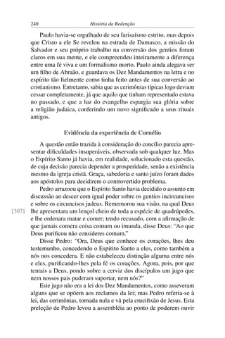 240                      História da Redenção

           Paulo havia-se orgulhado de seu farisaísmo estrito, mas depois
       que Cristo a ele Se revelou na estrada de Damasco, a missão do
       Salvador e seu próprio trabalho na conversão dos gentios foram
       claros em sua mente, e ele compreendeu inteiramente a diferença
       entre uma fé viva e um formalismo morto. Paulo ainda alegava ser
       um ﬁlho de Abraão, e guardava os Dez Mandamentos na letra e no
       espírito tão ﬁelmente como tinha feito antes de sua conversão ao
       cristianismo. Entretanto, sabia que as cerimônias típicas logo deviam
       cessar completamente, já que aquilo que tinham representado estava
       no passado, e que a luz do evangelho espargia sua glória sobre
       a religião judaica, conferindo um novo signiﬁcado a seus rituais
       antigos.

                     Evidência da experiência de Cornélio
           A questão então trazida à consideração do concílio parecia apre-
      sentar diﬁculdades insuperáveis, observada sob qualquer luz. Mas
      o Espírito Santo já havia, em realidade, solucionado esta questão,
      de cuja decisão parecia depender a prosperidade, senão a existência
      mesmo da igreja cristã. Graça, sabedoria e santo juízo foram dados
      aos apóstolos para decidirem o controvertido problema.
           Pedro arrazoou que o Espírito Santo havia decidido o assunto em
      discussão ao descer com igual poder sobre os gentios incircuncisos
      e sobre os circuncisos judeus. Rememorou sua visão, na qual Deus
[307] lhe apresentara um lençol cheio de toda a espécie de quadrúpedes,
      e lhe ordenara matar e comer; tendo recusado, com a aﬁrmação de
      que jamais comera coisa comum ou imunda, disse Deus: “Ao que
      Deus puriﬁcou não consideres comum.”
           Disse Pedro: “Ora, Deus que conhece os corações, lhes deu
      testemunho, concedendo o Espírito Santo a eles, como também a
      nós nos concedera. E não estabeleceu distinção alguma entre nós
      e eles, puriﬁcando-lhes pela fé os corações. Agora, pois, por que
      tentais a Deus, pondo sobre a cerviz dos discípulos um jugo que
      nem nossos pais puderam suportar, nem nós?”
           Este jugo não era a lei dos Dez Mandamentos, como asseveram
      alguns que se opõem aos reclamos da lei; mas Pedro referia-se à
      lei, das cerimônias, tornada nula e vã pela cruciﬁxão de Jesus. Esta
      preleção de Pedro levou a assembléia ao ponto de poderem ouvir
 