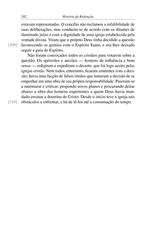 242                     História da Redenção

      estavam representadas. O concílio não reclamou a infalibilidade de
      suas deliberações, mas conduziu-se de acordo com os ditames de
      iluminado juízo e com a dignidade de uma igreja estabelecida pela
      vontade divina. Viram que o próprio Deus tinha decidido a questão
[309] favorecendo os gentios com o Espírito Santo, e era-lhes deixado
      seguir a guia do Espírito.
          Não foram convocados todos os cristãos para votarem sobre a
      questão. Os apóstolos e anciãos — homens de inﬂuência e bom
      senso — redigiram e expediram o decreto, que foi logo aceito pelas
      igrejas cristãs. Nem todos, entretanto, ﬁcaram contentes com a deci-
      são; havia uma facção de falsos irmãos que tomaram a decisão de se
      empenhar em uma obra de sua própria responsabilidade. Puseram-se
      a murmurar e criticar, propondo novos planos e procurando deitar
      abaixo a obra dos homens experientes a quem Deus havia man-
      dado ensinar a doutrina de Cristo. Desde o início teve a igreja tais
[310] obstáculos a enfrentar, e há de tê-los até a consumação do tempo.
 
